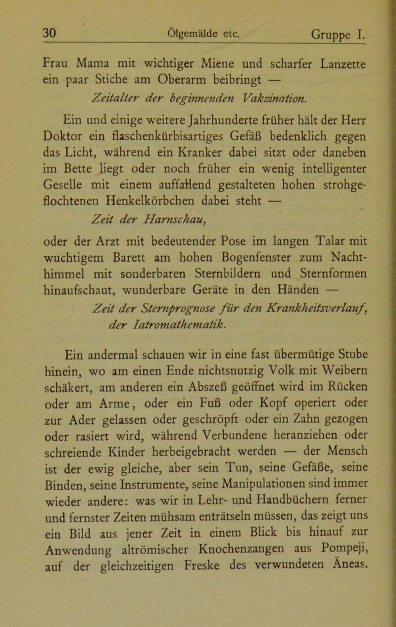 Frau Mama mit wichtiger Miene und scharfer Lanzette ein paar Stiche am Oberarm beibringt — Zeitalter der beginnenden Vakzination. Ein und einige weitere Jahrhunderte früher hält der Herr Doktor ein flaschenkürbisartiges Gefäß bedenklich gegen das Licht, während ein Kranker dabei sitzt oder daneben im Bette liegt oder noch früher ein wenig intelligenter Geselle mit einem auffallend gestalteten hohen strohge- flochtenen Henkelkörbchen dabei steht — Zeit der Harnschau, oder der Arzt mit bedeutender Pose im langen Talar mit wuchtigem Barett am hohen Bogenfenster zum Nacht- himmel mit sonderbaren Sternbildern und Sternformen hinaufschaut, wunderbare Geräte in den Händen — Zeit der Stemprognose für den Krankheitsverlauf, der Iatromathematik. Ein andermal schauen wir in eine fast übermütige Stube hinein, wo am einen Ende nichtsnutzig Volk mit Weibern schäkert, am anderen ein Abszeß geöffnet wird im Rücken oder am Arme, oder ein Fuß oder Kopf operiert oder zur Ader gelassen oder geschröpft oder ein Zahn gezogen oder rasiert wird, während Verbundene heranziehen oder schreiende Kinder herbeigebracht werden — der Mensch ist der ewig gleiche, aber sein Tun, seine Gefäße, seine Binden, seine Instrumente, seine Manipulationen sind immer wieder andere: was wir in Lehr- und Handbüchern ferner und fernster Zeiten mühsam enträtseln müssen, das zeigt uns ein Bild aus jener Zeit in einem Blick bis hinauf zur Anwendung altrömischer Knochenzangen aus Pompeji, auf der gleichzeitigen Freske des verwundeten Äneas.