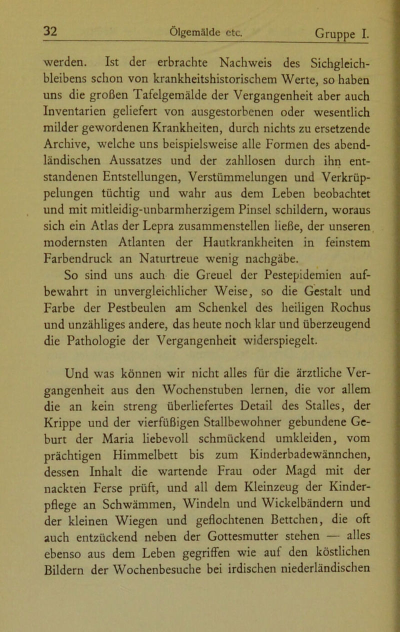 werden. Ist der erbrachte Nachweis des Sichgleich- bleibens schon von krankheitshistorischem Werte, so haben uns die großen Tafelgemälde der Vergangenheit aber auch Inventarien geliefert von ausgestorbenen oder wesentlich milder gewordenen Krankheiten, durch nichts zu ersetzende Archive, welche uns beispielsweise alle Formen des abend- ländischen Aussatzes und der zahllosen durch ihn ent- standenen Entstellungen, Verstümmelungen und Verkrüp- pelungen tüchtig und wahr aus dem Leben beobachtet und mit mitleidig-unbarmherzigem Pinsel schildern, woraus sich ein Atlas der Lepra zusammenstellen ließe, der unseren modernsten Atlanten der Hautkrankheiten in feinstem Farbendruck an Naturtreue wenig nachgäbe. So sind uns auch die Greuel der Pestepidemien auf- bewahrt in unvergleichlicher Weise, so die Gestalt und Farbe der Pestbeulen am Schenkel des heiligen Rochus und unzähliges andere, das heute noch klar und überzeugend die Pathologie der Vergangenheit widerspiegelt. Und was können wir nicht alles für die ärztliche Ver- gangenheit aus den Wochenstuben lernen, die vor allem die an kein streng überliefertes Detail des Stalles, der Krippe und der vierfüßigen Stallbewohner gebundene Ge- burt der Maria liebevoll schmückend umkleiden, vom prächtigen Himmelbett bis zum Kinderbadewännchen, dessen Inhalt die wartende Frau oder Magd mit der nackten Ferse prüft, und all dem Kleinzeug der Kinder- pflege an Schwämmen, Windeln und Wickelbändern und der kleinen Wiegen und geflochtenen Bettchen, die oft auch entzückend neben der Gottesmutter stehen — alles ebenso aus dem Leben gegriffen wie auf den köstlichen Bildern der Wochenbesuche bei irdischen niederländischen