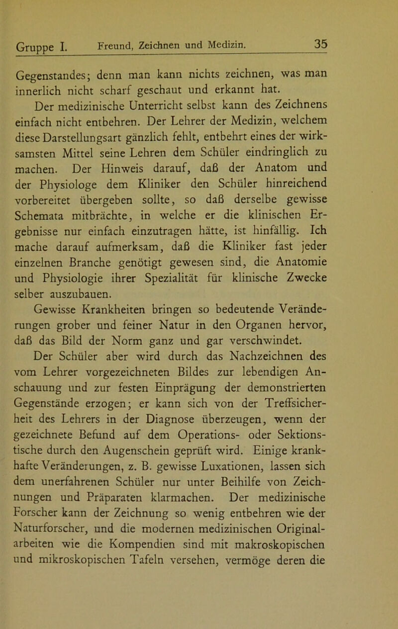 Gegenstandes; denn man kann nichts zeichnen, was man innerlich nicht scharf geschaut und erkannt hat. Der medizinische Unterricht selbst kann des Zeichnens einfach nicht entbehren. Der Lehrer der Medizin, welchem diese Darstellungsart gänzlich fehlt, entbehrt eines der wirk- samsten Mittel seine Lehren dem Schüler eindringlich zu machen. Der Hinweis darauf, daß der Anatom und der Physiologe dem Kliniker den Schüler hinreichend vorbereitet übergeben sollte, so daß derselbe gewisse Schemata mitbrächte, in welche er die klinischen Er- gebnisse nur einfach einzutragen hätte, ist hinfällig. Ich mache darauf aufmerksam, daß die Kliniker fast jeder einzelnen Branche genötigt gewesen sind, die Anatomie und Physiologie ihrer Spezialität für klinische Zwecke selber auszubauen. Gewisse Krankheiten bringen so bedeutende Verände- rungen grober und feiner Natur in den Organen hervor, daß das Bild der Norm ganz und gar verschwindet. Der Schüler aber wird durch das Nachzeichnen des vom Lehrer vorgezeichneten Bildes zur lebendigen An- schauung und zur festen Einprägung der demonstrierten Gegenstände erzogen; er kann sich von der Treffsicher- heit des Lehrers in der Diagnose überzeugen, wenn der gezeichnete Befund auf dem Operations- oder Sektions- tische durch den Augenschein geprüft wird. Einige krank- hafte Veränderungen, z. B. gewisse Luxationen, lassen sich dem unerfahrenen Schüler nur unter Beihilfe von Zeich- nungen und Präparaten klarmachen. Der medizinische Forscher kann der Zeichnung so wenig entbehren wie der Naturforscher, und die modernen medizinischen Original- arbeiten wie die Kompendien sind mit makroskopischen und mikroskopischen Tafeln versehen, vermöge deren die