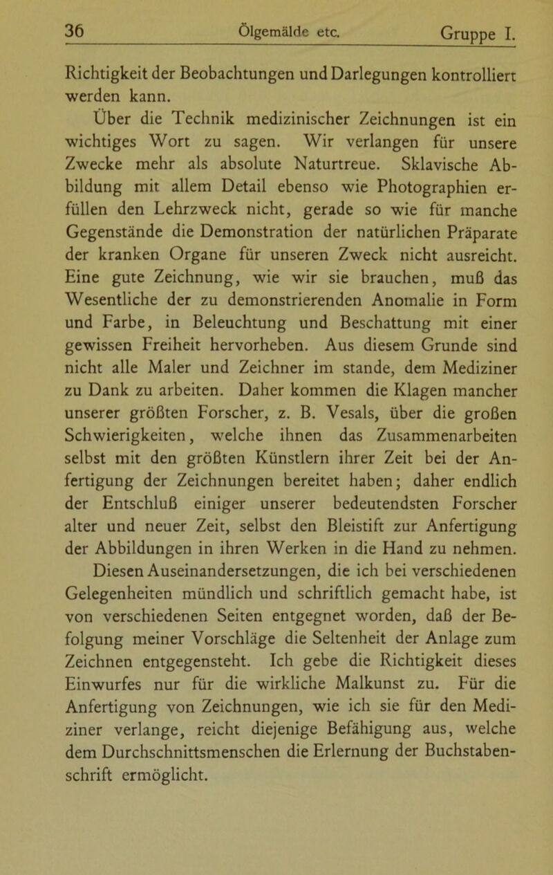 Richtigkeit der Beobachtungen und Darlegungen kontrolliert werden kann. Über die Technik medizinischer Zeichnungen ist ein wichtiges Wort zu sagen. Wir verlangen für unsere Zwecke mehr als absolute Naturtreue. Sklavische Ab- bildung mit allem Detail ebenso wie Photographien er- füllen den Lehrzweck nicht, gerade so wie für manche Gegenstände die Demonstration der natürlichen Präparate der kranken Organe für unseren Zweck nicht ausreicht. Eine gute Zeichnung, wie wir sie brauchen, muß das Wesentliche der zu demonstrierenden Anomalie in Form und Farbe, in Beleuchtung und Beschattung mit einer gewissen Freiheit hervorheben. Aus diesem Grunde sind nicht alle Maler und Zeichner im stände, dem Mediziner zu Dank zu arbeiten. Daher kommen die Klagen mancher unserer größten Forscher, z. B. Vesals, über die großen Schwierigkeiten, welche ihnen das Zusammenarbeiten selbst mit den größten Künstlern ihrer Zeit bei der An- fertigung der Zeichnungen bereitet haben; daher endlich der Entschluß einiger unserer bedeutendsten Forscher alter und neuer Zeit, selbst den Bleistift zur Anfertigung der Abbildungen in ihren Werken in die Hand zu nehmen. Diesen Auseinandersetzungen, die ich bei verschiedenen Gelegenheiten mündlich und schriftlich gemacht habe, ist von verschiedenen Seiten entgegnet worden, daß der Be- folgung meiner Vorschläge die Seltenheit der Anlage zum Zeichnen entgegensteht. Ich gebe die Richtigkeit dieses Einwurfes nur für die wirkliche Malkunst zu. Für die Anfertigung von Zeichnungen, wie ich sie für den Medi- ziner verlange, reicht diejenige Befähigung aus, welche dem Durchschnittsmenschen die Erlernung der Buchstaben- schrift ermöglicht.