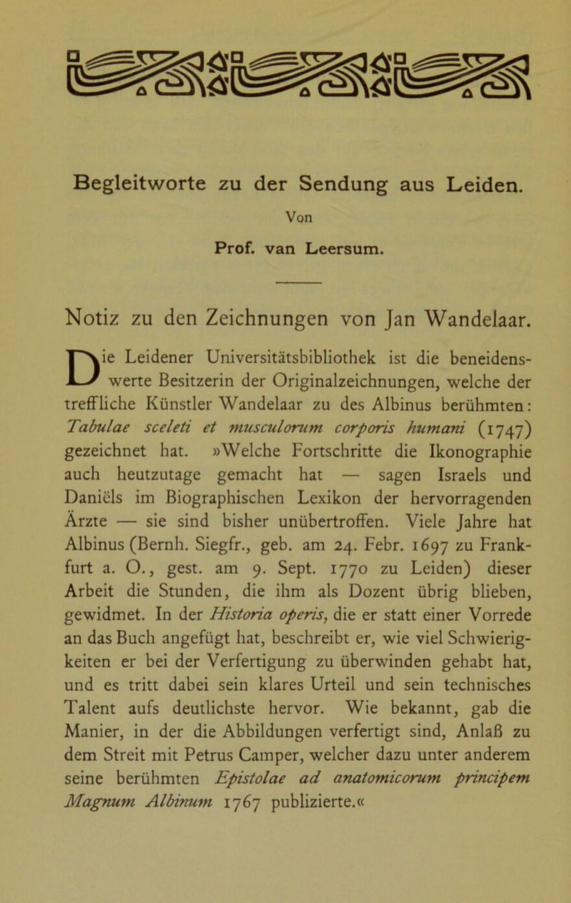 Begleitworte zu der Sendung aus Leiden. Notiz zu den Zeichnungen von Jan Wandelaar. ie Leidener Universitätsbibliothek ist die beneidens- werte Besitzerin der Originalzeichnungen, welche der treffliche Künstler Wandelaar zu des Albinus berühmten: Tabulae sceleti et musculorum corporis humani (1747) gezeichnet hat. »Welche Fortschritte die Ikonographie auch heutzutage gemacht hat — sagen Israels und Daniels im Biographischen Lexikon der hervorragenden Ärzte — sie sind bisher unübertroffen. Viele Jahre hat Albinus (Bernh. Siegfr., geb. am 24. Febr. 1697 zu Frank- furt a. O., gest. am 9. Sept. 1770 zu Leiden) dieser Arbeit die Stunden, die ihm als Dozent übrig blieben, gewidmet. In der Historia operis, die er statt einer Vorrede an das Buch angefügt hat, beschreibt er, wie viel Schwierig- keiten er bei der Verfertigung zu überwinden gehabt hat, und es tritt dabei sein klares Urteil und sein technisches Talent aufs deutlichste hervor. Wie bekannt, gab die Manier, in der die Abbildungen verfertigt sind, Anlaß zu dem Streit mit Petrus Camper, welcher dazu unter anderem seine berühmten Epistolae ad anatomicorum principem Magnum Albinum 1767 publizierte.« Von Prof, van Leersum.