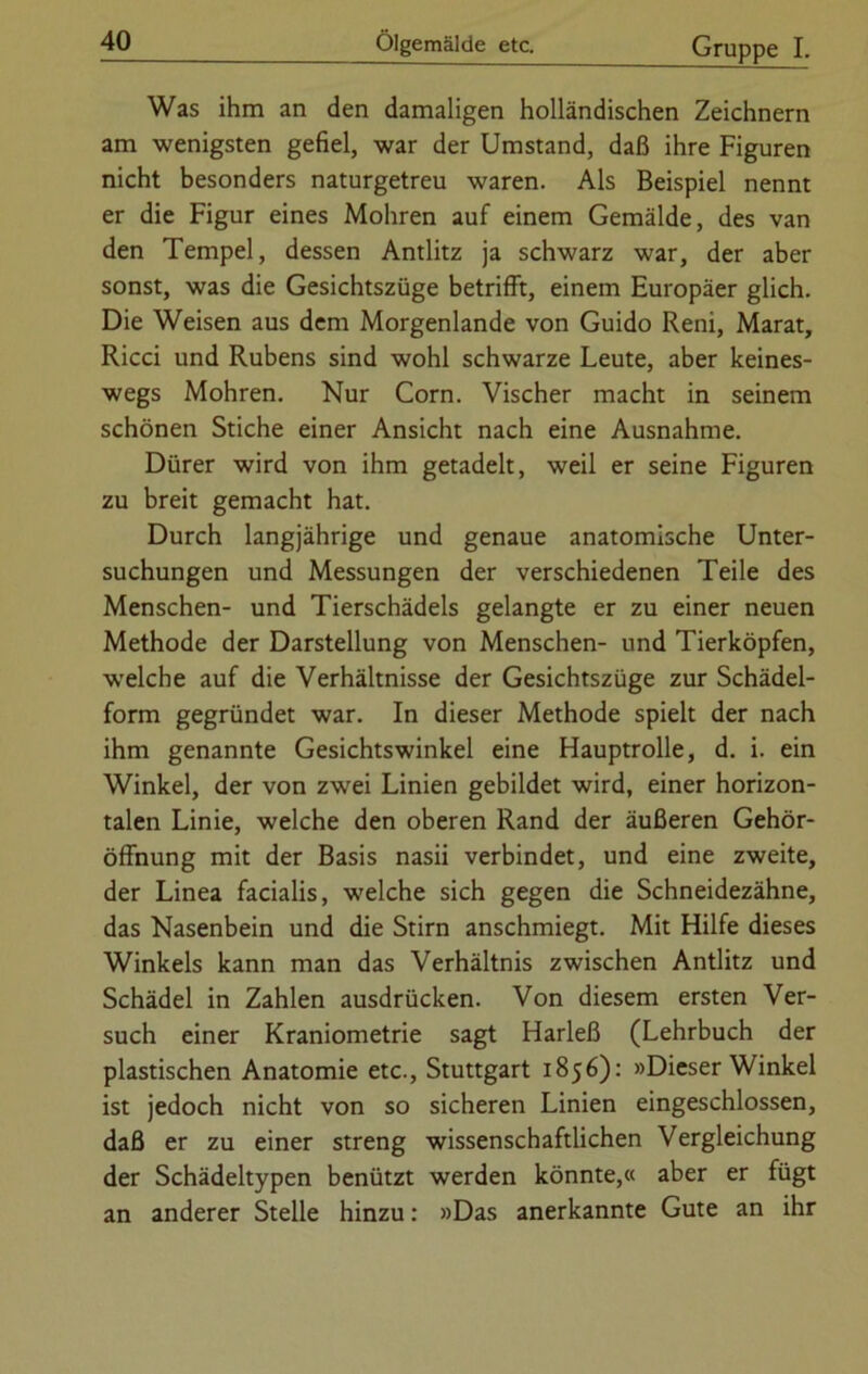 Was ihm an den damaligen holländischen Zeichnern am wenigsten gefiel, war der Umstand, daß ihre Figuren nicht besonders naturgetreu waren. Als Beispiel nennt er die Figur eines Mohren auf einem Gemälde, des van den Tempel, dessen Antlitz ja schwarz war, der aber sonst, was die Gesichtszüge betrifft, einem Europäer glich. Die Weisen aus dem Morgenlande von Guido Reni, Marat, Ricci und Rubens sind wohl schwarze Leute, aber keines- wegs Mohren. Nur Corn. Vischer macht in seinem schönen Stiche einer Ansicht nach eine Ausnahme. Dürer wird von ihm getadelt, weil er seine Figuren zu breit gemacht hat. Durch langjährige und genaue anatomische Unter- suchungen und Messungen der verschiedenen Teile des Menschen- und Tierschädels gelangte er zu einer neuen Methode der Darstellung von Menschen- und Tierköpfen, welche auf die Verhältnisse der Gesichtszüge zur Schädel- form gegründet war. In dieser Methode spielt der nach ihm genannte Gesichtswinkel eine Hauptrolle, d. i. ein Winkel, der von zwei Linien gebildet wird, einer horizon- talen Linie, welche den oberen Rand der äußeren Gehör- öffnung mit der Basis nasii verbindet, und eine zweite, der Linea facialis, welche sich gegen die Schneidezähne, das Nasenbein und die Stirn anschmiegt. Mit Hilfe dieses Winkels kann man das Verhältnis zwischen Antlitz und Schädel in Zahlen ausdrücken. Von diesem ersten Ver- such einer Kraniometrie sagt Harleß (Lehrbuch der plastischen Anatomie etc., Stuttgart 1856): »Dieser Winkel ist jedoch nicht von so sicheren Linien eingeschlossen, daß er zu einer streng wissenschaftlichen Vergleichung der Schädeltypen benützt werden könnte,« aber er fügt an anderer Stelle hinzu: »Das anerkannte Gute an ihr