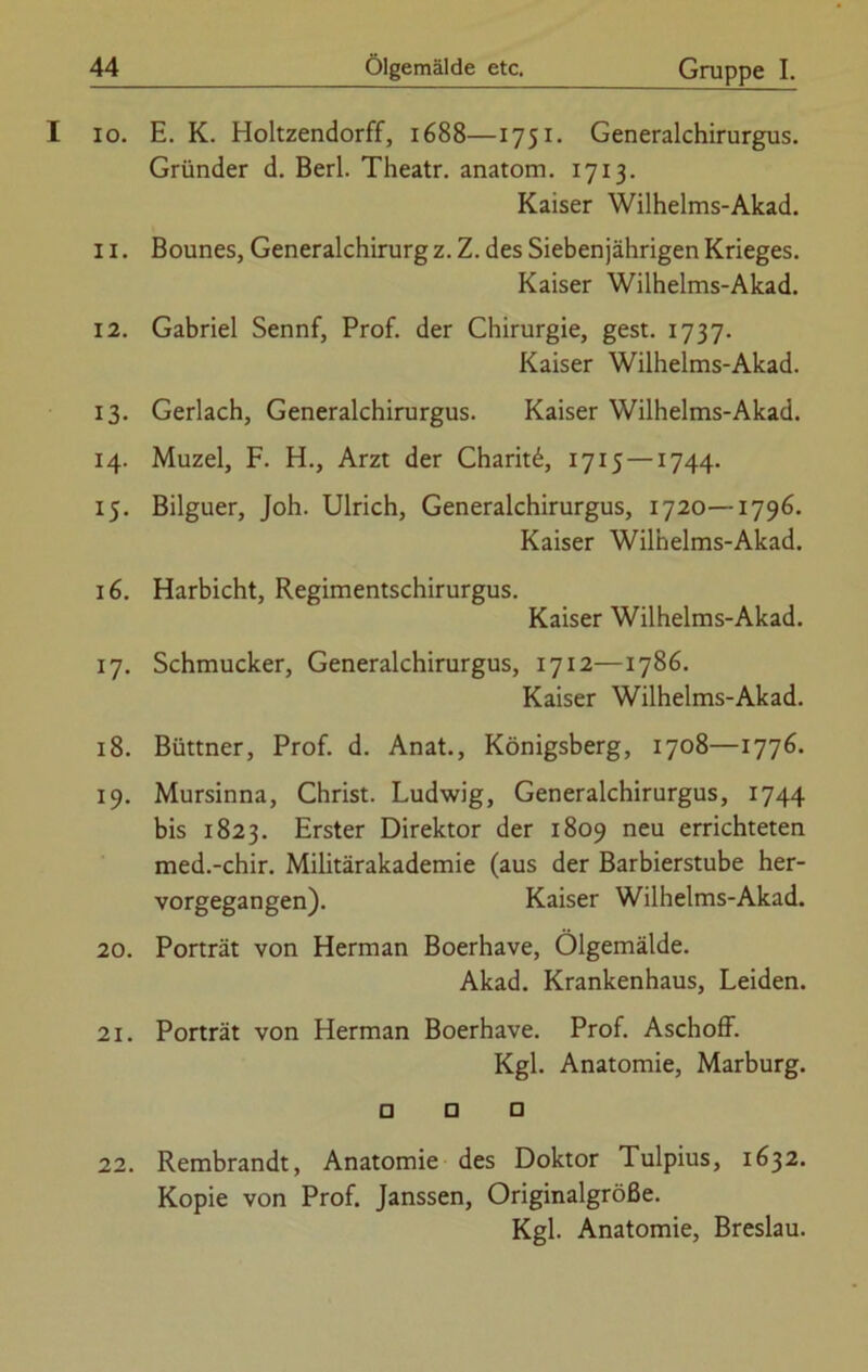 10. E. K. Holtzendorff, 1688—1751. Generalchirurgus. Gründer d. Berl. Theatr. anatom. 1713. Kaiser Wilhelms-Akad. 11. Bounes, Generalchirurg z. Z. des Siebenjährigen Krieges. Kaiser Wilhelms-Akad. 12. Gabriel Sennf, Prof, der Chirurgie, gest. 1737. Kaiser Wilhelms-Akad. 13. Gerlach, Generalchirurgus. Kaiser Wilhelms-Akad. 14. Muzel, F. H., Arzt der Charit^, 1715 —1744. 15. Bilguer, Joh. Ulrich, Generalchirurgus, 1720—1796. Kaiser Wilhelms-Akad. 16. Harbicht, Regimentschirurgus. Kaiser Wilhelms-Akad. 17. Schmucker, Generalchirurgus, 1712—1786. Kaiser Wilhelms-Akad. 18. Büttner, Prof. d. Anat., Königsberg, 1708—1776. 19. Mursinna, Christ. Ludwig, Generalchirurgus, 1744 bis 1823. Erster Direktor der 1809 neu errichteten med.-chir. Militärakademie (aus der Barbierstube her- vorgegangen). Kaiser Wilhelms-Akad. 20. Porträt von Herman Boerhave, Ölgemälde. Akad. Krankenhaus, Leiden. 21. Porträt von Herman Boerhave. Prof. Aschoff. Kgl. Anatomie, Marburg. □ □ □ 22. Rembrandt, Anatomie des Doktor Tulpius, 1632. Kopie von Prof. Janssen, Originalgröße. Kgl. Anatomie, Breslau.