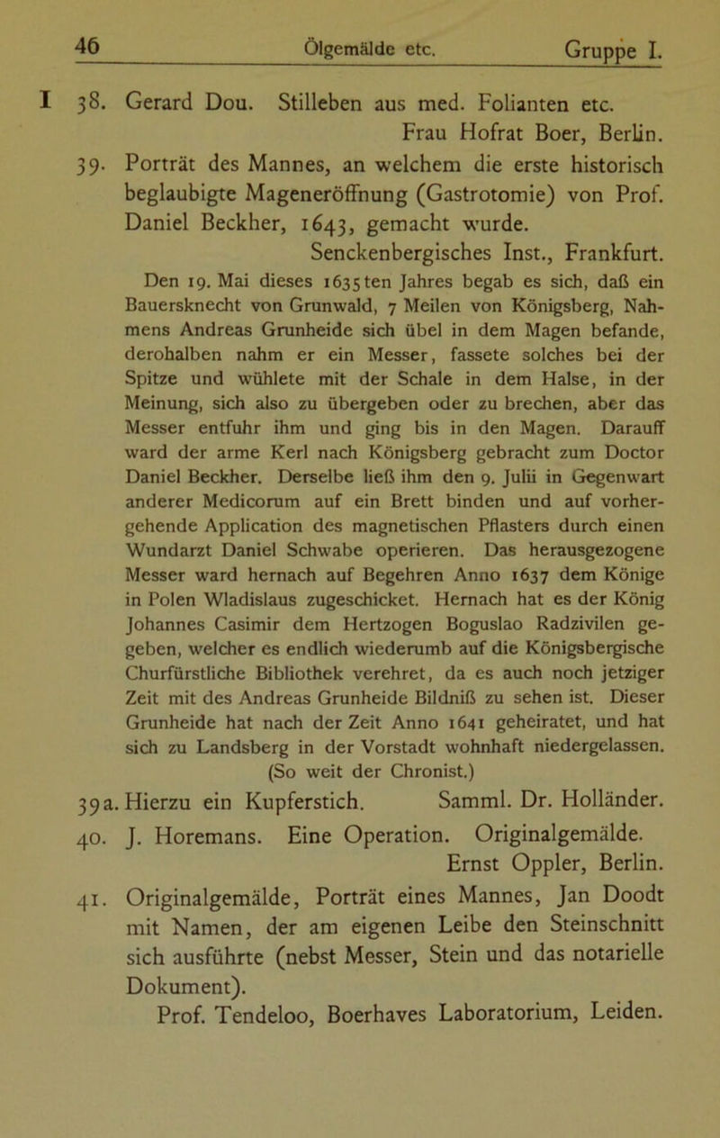 I 38. Gerard Dou. Stilleben aus med. Folianten etc. Frau Hofrat Boer, Berlin. 39. Porträt des Mannes, an welchem die erste historisch beglaubigte Mageneröffnung (Gastrotomie) von Prof. Daniel Beckher, 1643, gemacht wurde. Senckenbergisches Inst., Frankfurt. Den 19. Mai dieses 1635 ten Jahres begab es sich, daß ein Bauersknecht von Grunwald, 7 Meilen von Königsberg, Nah- mens Andreas Grunheide sich übel in dem Magen befände, derohalben nahm er ein Messer, fassete solches bei der Spitze und wühlete mit der Schale in dem Halse, in der Meinung, sich also zu übergeben oder zu brechen, aber das Messer entfuhr ihm und ging bis in den Magen. Darauff ward der arme Kerl nach Königsberg gebracht zum Doctor Daniel Beckher. Derselbe ließ ihm den 9. Julii in Gegenwart anderer Medicorum auf ein Brett binden und auf vorher- gehende Application des magnetischen Pflasters durch einen Wundarzt Daniel Schwabe operieren. Das herausgezogene Messer ward hernach auf Begehren Anno 1637 dem Könige in Polen Wladislaus zugeschicket. Hernach hat es der König Johannes Casimir dem Hertzogen Boguslao Radzivilen ge- geben, welcher es endlich wiederumb auf die Königsbergische Churfürstliche Bibliothek verehret, da es auch noch jetziger Zeit mit des Andreas Grunheide Bildniß zu sehen ist. Dieser Grunheide hat nach derZeit Anno 1641 geheiratet, und hat sich zu Landsberg in der Vorstadt wohnhaft niedergelassen. (So weit der Chronist.) 39a. Hierzu ein Kupferstich. Samml. Dr. Holländer. 40. J. Horemans. Eine Operation. Originalgemälde. Ernst Oppler, Berlin. 41. Originalgemälde, Porträt eines Mannes, Jan Doodt mit Namen, der am eigenen Leibe den Steinschnitt sich ausführte (nebst Messer, Stein und das notarielle Dokument). Prof. Tendeloo, Boerhaves Laboratorium, Leiden.