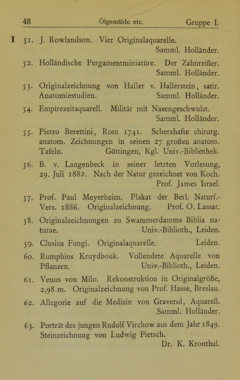 51. J. Rowlandson. Vier Originalaquarelle. Samml. Holländer. 52. Holländische Pergamentminiatüre. Der Zahnreißer. Samml. Holländer. 53. Originalzeichnung von Haller v. Hallerstein, satir. Anatomiestudien. Samml. Holländer. 54. Empirezeitaquarell. Militär mit Nasengeschwulst. Samml. Holländer. 55. Pietro Berettini, Rom 1741. Scherzhafte chirurg. anatom. Zeichnungen in seinen 27 großen anatom. Tafeln. Göttingen, Kgl. Univ.-Bibliothek. 56. B. v. Langenbeck in seiner letzten Vorlesung, 29. Juli 1882. Nach der Natur gezeichnet von Koch. Prof. James Israel. 57. Prof. Paul Meyerheim. Plakat der Berl. Naturf.- Vers. 1886. Originalzeichnung. Prof. O. Lassar. 58. Originalzeichnungen zu Swammerdamms Biblia na- turae. Univ.-Biblioth., Leiden. 59. Clusius Fungi. Originalaquarelle. Leiden. 60. Rumphius Kruydbouk. Vollendete Aquarelle von Pflanzen. Univ.-Biblioth., Leiden. 61. Venus von Milo. Rekonstruktion in Originalgröße, 2,98 m. Originalzeichnung von Prof. Hasse, Breslau. 62. Allegorie auf die Medizin von Graverol, Aquarell. Samml. Holländer. 63. Porträt des jungen Rudolf Virchow aus dem Jahr 1849. Steinzeichnung von Ludwig Pietsch. Dr. K. Kronthal.