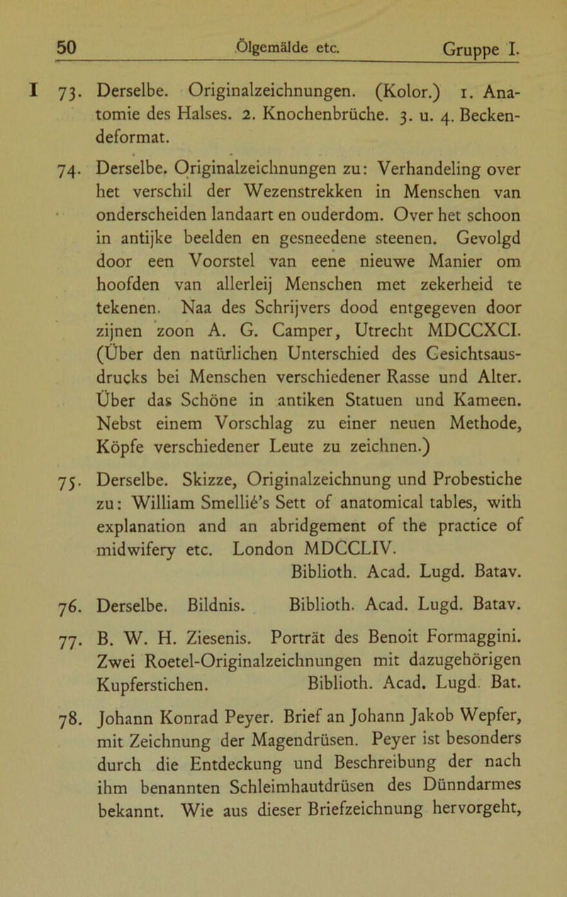 73. Derselbe. Originalzeichnungen. (Kolor.) 1. Ana- tomie des Halses. 2. Knochenbrüche. 3. u. 4. Becken- deformat. 74. Derselbe. Originalzeichnungen zu: Verhandeling over het verschil der Wezenstrekken in Menschen van onderscheiden landaart en ouderdom. Over het schoon in antijke beeiden en gesneedene steenen. Gevolgd door een Voorstel van eene nieuwe Manier om hoofden van allerlei] Menschen met zekerheid te tekenen. Naa des Schrijvers dood entgegeven door zijnen zoon A. G. Camper, Utrecht MDCCXCI. (Über den natürlichen Unterschied des Cesichtsaus- drucks bei Menschen verschiedener Rasse und Alter. Über das Schöne in antiken Statuen und Kameen. Nebst einem Vorschlag zu einer neuen Methode, Köpfe verschiedener Leute zu zeichnen.) 75. Derselbe. Skizze, Originalzeichnung und Probestiche zu: William Smelli6’s Sett of anatomical tables, with explanation and an abridgement of the practice of midwifery etc. London MDCCLIV. Biblioth. Acad. Lugd. Batav. 76. Derselbe. Bildnis. Biblioth. Acad. Lugd. Batav. 77. B. W. H. Ziesenis. Porträt des Benoit Formaggini. Zwei Roetel-Originalzeichnungen mit dazugehörigen Kupferstichen. Biblioth. Acad. Lugd. Bat. 78. Johann Konrad Peyer. Brief an Johann Jakob Wepfer, mit Zeichnung der Magendrüsen. Peyer ist besonders durch die Entdeckung und Beschreibung der nach ihm benannten Schleimhautdrüsen des Dünndarmes bekannt. Wie aus dieser Briefzeichnung hervorgeht,