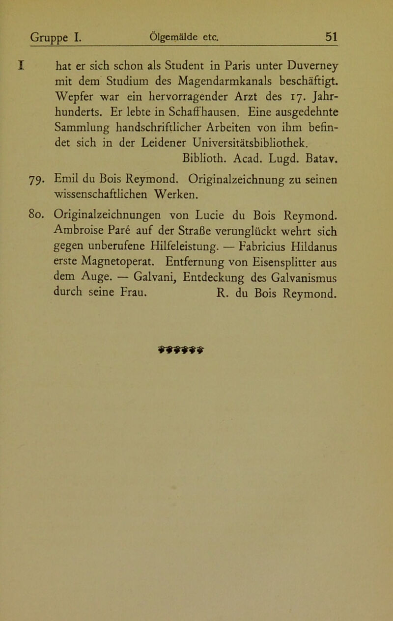 I hat er sich schon als Student in Paris unter Duverney mit dem Studium des Magendarmkanals beschäftigt. Wepfer war ein hervorragender Arzt des 17. Jahr- hunderts. Er lebte in Schaffhausen. Eine ausgedehnte Sammlung handschriftlicher Arbeiten von ihm befin- det sich in der Leidener Universitätsbibliothek. Biblioth. Acad. Lugd. Batav. 79. Emil du Bois Reymond. Originalzeichnung zu seinen wissenschaftlichen Werken. 80. Originalzeichnungen von Lucie du Bois Reymond. Ambroise Par6 auf der Straße verunglückt wehrt sich gegen unberufene Hilfeleistung. — Fabricius Hildanus erste Magnetoperat. Entfernung von Eisensplitter aus dem Auge. — Galvani, Entdeckung des Galvanismus durch seine Frau. R. du Bois Reymond.