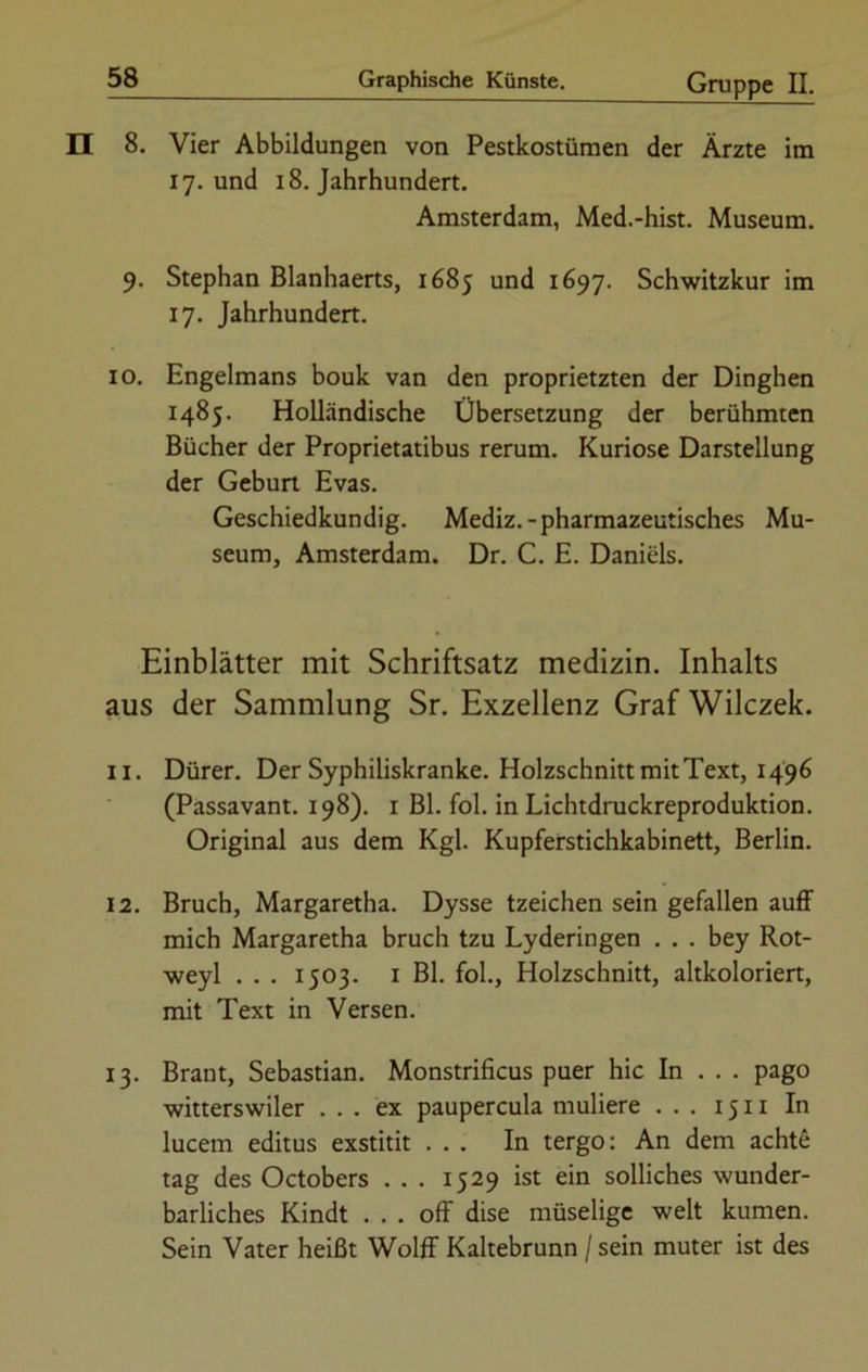 EI 8. Vier Abbildungen von Pestkostümen der Ärzte im 17. und 18. Jahrhundert. Amsterdam, Med.-hist. Museum. 9. Stephan Blanhaerts, 1685 und 1697. Schwitzkur im 17. Jahrhundert. 10. Engelmans bouk van den proprietzten der Dinghen 1485. Holländische Übersetzung der berühmten Bücher der Proprietatibus rerum. Kuriose Darstellung der Geburt Evas. Geschiedkundig. Mediz.-pharmazeutisches Mu- seum, Amsterdam. Dr. C. E. Daniels. Einblätter mit Schriftsatz medizin. Inhalts aus der Sammlung Sr. Exzellenz Graf Wilczek. 11. Dürer. Der Syphiliskranke. Holzschnitt mit Text, 1496 (Passavant. 198). 1 Bl. fol. in Lichtdruckreproduktion. Original aus dem Kgl. Kupferstichkabinett, Berlin. 12. Bruch, Margaretha. Dysse tzeichen sein gefallen auff mich Margaretha bruch tzu Lyderingen . . . bey Rot- weyl . . . 1503. 1 Bl. fol., Holzschnitt, altkoloriert, mit Text in Versen. 13. Brant, Sebastian. Monstrificus puer hic In . . . pago witterswiler ... ex paupercula muliere ... 15 n In lucem editus exstitit ... In tergo: An dem achte tag des Octobers . . . 1529 ist ein solliches wunder- barliches Kindt ... off dise müselige weit kumen. Sein Vater heißt Wolff Kaltebrunn / sein muter ist des