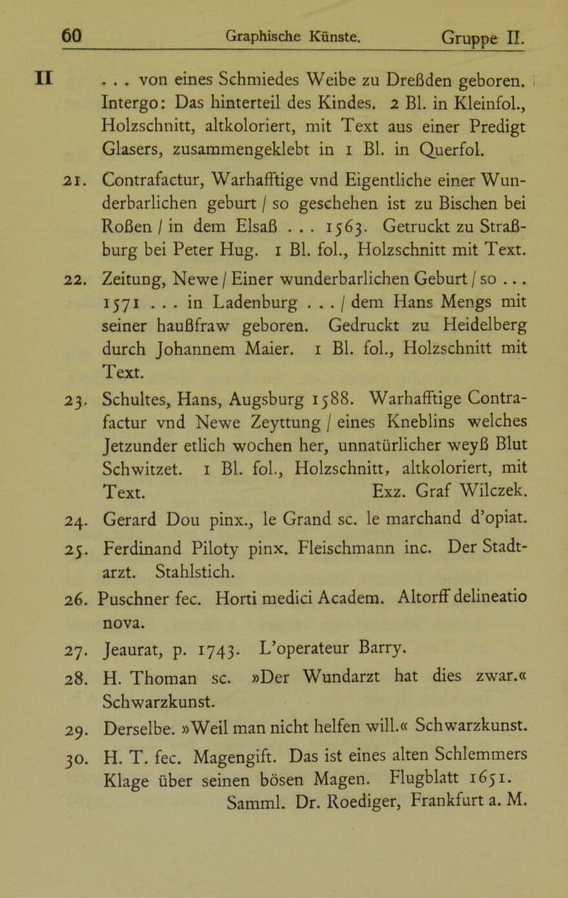 II . . . von eines Schmiedes Weibe zu Dreßden geboren. Intergo: Das hinterteil des Kindes. 2 Bl. in Kleinfol., Holzschnitt, altkoloriert, mit Text aus einer Predigt Glasers, zusammengeklebt in i Bl. in Querfol. 21. Contrafactur, Warhafftige vnd Eigentliche einer Wun- derbarlichen gebürt / so geschehen ist zu Bischen bei Roßen / in dem Elsaß . . . 1563. Getruckt zu Straß- burg bei Peter Hug. 1 Bl. fol., Holzschnitt mit Text. 22. Zeitung, Newe / Einer wunderbarlichen Geburt / so ... 1571 ... in Ladenburg . . . / dem Hans Mengs mit seiner haußfraw geboren. Gedruckt zu Heidelberg durch Johannem Maier. 1 Bl. fol., Holzschnitt mit Text. 23. Schuhes, Hans, Augsburg 1588. Warhafftige Contra- factur vnd Newe Zeyttung / eines Kneblins welches Jetzunder etlich wochen her, unnatürlicher weyß Blut Schwitzet. 1 Bl. fol., Holzschnitt, altkoloriert, mit Text. Exz. Graf Wilczek. 24. Gerard Dou pinx., le Grand sc. le marchand d’opiat. 25. Ferdinand Piloty pinx. Fleischmann inc. Der Stadt- arzt. Stahlstich. 26. Puschner fec. Horti medici Academ. Altorff delineatio nova. 27. Jeaurat, p. 1743. L’operateur Barry. 28. H. Thoman sc. »Der Wundarzt hat dies zwar.« Schwarzkunst. 29. Derselbe. »Weil man nicht helfen will.« Schwarzkunst. 30. H. T. fec. Magengift. Das ist eines alten Schlemmers Klage über seinen bösen Magen. Flugblatt 1651. Samml. Dr. Roediger, Frankfurt a. M.