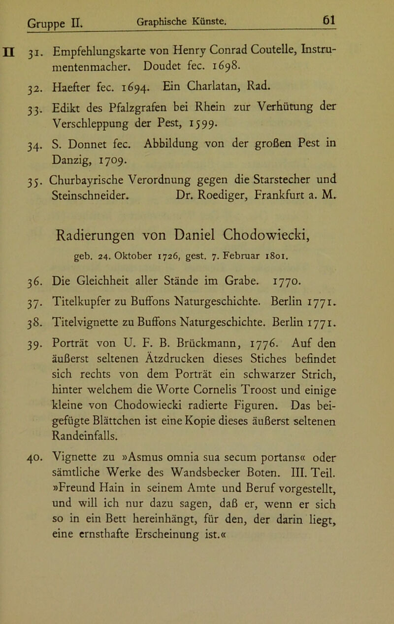 31. Empfehlungskarte von Henry Conrad Coutelle, Instru- mentenmacher. Doudet fec. 1698. 32. Haefter fec. 1694. Ein Charlatan, Rad. 33. Edikt des Pfalzgrafen bei Rhein zur Verhütung der Verschleppung der Pest, 1599. 34. S. Donnet fec. Abbildung von der großen Pest in Danzig, 1709. 35. Churbayrische Verordnung gegen die Starstecher und Steinschneider. Dr. Roediger, Frankfurt a. M. Radierungen von Daniel Chodowiecki, geb. 24. Oktober 1726, gest. 7. Februar 1801. 36. Die Gleichheit aller Stände im Grabe. 1770. 37. Titelkupfer zu Buffons Naturgeschichte. Berlin 1771. 38. Titelvignette zu Buffons Naturgeschichte. Berlin 1771. 39. Porträt von U. F. B. Brückmann, 1776. Auf den äußerst seltenen Ätzdrücken dieses Stiches befindet sich rechts von dem Porträt ein schwarzer Strich, hinter welchem die Worte Cornelis Troost und einige kleine von Chodowiecki radierte Figuren. Das bei- gefügte Blättchen ist eine Kopie dieses äußerst seltenen Randeinfalls. 40. Vignette zu »Asmus omnia sua secum portans« oder sämtliche Werke des Wandsbecker Boten. III. Teil. »Freund Hain in seinem Amte und Beruf vorgestellt, und will ich nur dazu sagen, daß er, wenn er sich so in ein Bett hereinhängt, für den, der darin liegt, eine ernsthafte Erscheinung ist.«