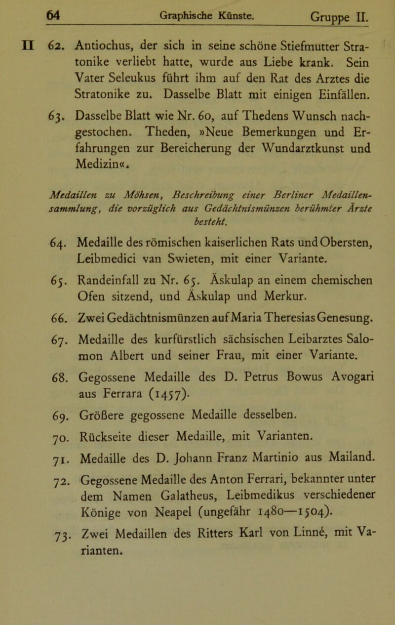 II 62. Antiochus, der sich in seine schöne Stiefmutter Stra- tonike verliebt hatte, wurde aus Liebe krank. Sein Vater Seleukus führt ihm auf den Rat des Arztes die Stratonike zu. Dasselbe Blatt mit einigen Einfällen. 63. Dasselbe Blatt wie Nr. 60, auf Thedens Wunsch nach- gestochen. Theden, »Neue Bemerkungen und Er- fahrungen zur Bereicherung der Wundarztkunst und Medizin«. Medaillen zu Möhsen, Beschreibung einer Berliner Medaillen- sammlung, die vorzüglich aus Gedächtnismünzen berühmter Ärzte besteht. 64. Medaille des römischen kaiserlichen Rats und Obersten, Leibmedici van Swieten, mit einer Variante. 65. Randeinfall zu Nr. 65. Äskulap an einem chemischen Ofen sitzend, und Äskulap und Merkur. 66. Zwei Gedächtnismünzen auf Maria Theresias Genesung. 67. Medaille des kurfürstlich sächsischen Leibarztes Salo- mon Albert und seiner Frau, mit einer Variante. 68. Gegossene Medaille des D. Petrus Bowus Avogari aus Ferrara (1457). 69. Größere gegossene Medaille desselben. 70. Rückseite dieser Medaille, mit Varianten. 71. Medaille des D. Johann Franz Martinio aus Mailand. 72. Gegossene Medaille des Anton Ferrari, bekannter unter dem Namen Galatheus, Leibmedikus verschiedener Könige von Neapel (ungefähr 1480—1504). 73. Zwei Medaillen des Ritters Karl von Linn6, mit Va- rianten.