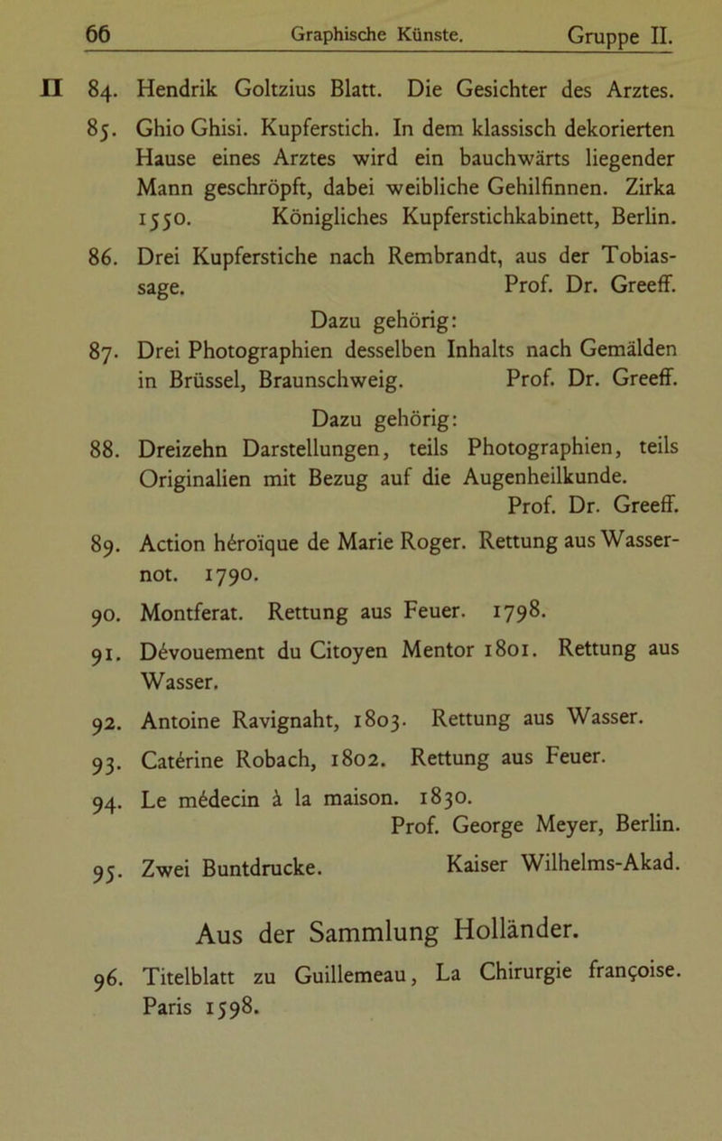 84. Hendrik Goltzius Blatt. Die Gesichter des Arztes. 85. Ghio Ghisi. Kupferstich. In dem klassisch dekorierten Hause eines Arztes wird ein bauchwärts liegender Mann geschröpft, dabei weibliche Gehilfinnen. Zirka 1550. Königliches Kupferstichkabinett, Berlin. 86. Drei Kupferstiche nach Rembrandt, aus der Tobias- sage. Prof. Dr. Greeff. Dazu gehörig: 87. Drei Photographien desselben Inhalts nach Gemälden in Brüssel, Braunschweig. Prof. Dr. Greeff. Dazu gehörig: 88. Dreizehn Darstellungen, teils Photographien, teils Originalien mit Bezug auf die Augenheilkunde. Prof. Dr. Greeff. 89. Action h£roique de Marie Roger. Rettung aus Wasser- not. 1790. 90. Montferat. Rettung aus Feuer. 1798. 91. D6vouement du Citoyen Mentor 1801. Rettung aus Wasser. 92. Antoine Ravignaht, 1803. Rettung aus Wasser. 93. Cat6rine Robach, 1802. Rettung aus Feuer. 94. Le m£decin ä la maison. 1830. Prof. George Meyer, Berlin. 95. Zwei Buntdrucke. Kaiser Wilhelms-Akad. Aus der Sammlung Holländer. 96. Titelblatt zu Guillemeau, La Chirurgie fran^oise. Paris 1598.