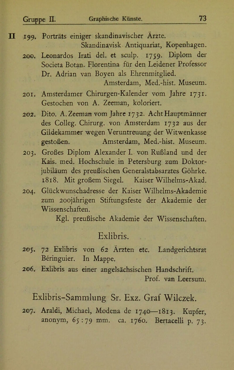 199. Porträts einiger skandinavischer Ärzte. Skandinavisk Antiquariat, Kopenhagen. 200. Leonardos Irati del. et sculp. 1759. Diplom der Societa Botan. Florentina für den Leidener Professor Dr. Adrian van Boyen als Ehrenmitglied. Amsterdam, Med.-hist. Museum. 201. Amsterdamer Chirurgen-Kalender vom Jahre 1731. Gestochen von A. Zeeman, koloriert. 202. Dito. A. Zeeman vom Jahre 1732. Acht Hauptmänner des Colleg. Chirurg, von Amsterdam 1732 aus der Gildekammer wegen Veruntreuung der Witwenkasse gestoßen. Amsterdam, Med.-hist. Museum. 203. Großes Diplom Alexander I. von Rußland und der Kais. med. Hochschule in Petersburg zum Doktor- jubiläum des preußischen Generalstabsarztes Göhrke. 1818. Mit großem Siegel. Kaiser Wilhelms-Akad. 204. Glückwunschadresse der Kaiser Wilhelms-Akademie zum 200jährigen Stiftungsfeste der Akademie der Wissenschaften. Kgl. preußische Akademie der Wissenschaften. Exlibris. 205. 72 Exlibris von 62 Ärzten etc. Landgerichtsrat B6ringuier. In Mappe. 206. Exlibris aus einer angelsächsischen Handschrift. Prof, van Leersum. Exlibris-Sammlung Sr. Exz. Graf Wilczek. 207. Araldi, Michael, Modena de 1740—1813. Kupfer, anonym, 65:79 mm. ca. 1760. Bertacelli p. 73.