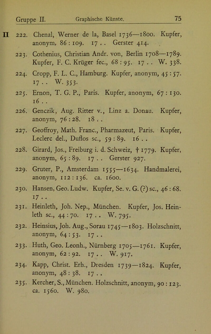 222. Chenal, Werner de la, Basel 1736—1800. Kupfer, anonym, 86 : 109. 17 . . Gerster 414. 223. Cothenius, Christian Andr. von, Berlin 1708—1789. Kupfer, F. C. Krüger fec., 68 : 95. 17 . . W. 338. 224. Cropp, F. L. C., Hamburg. Kupfer, anonym, 45 :57. 17 . . W. 353. 225. Ernon, T. G. P., Paris. Kupfer, anonym, 67 : 130. 16 . . 226. Genczik, Aug. Ritter v., Linz a. Donau. Kupfer, anonym, 76 : 28. 18 . . 227. Geoffroy, Math. Franc., Pharmazeut, Paris. Kupfer, Ledere del., Duflos sc., 59 : 89. 16 . . 228. Girard, Jos., Freiburg i. d. Schweiz, f 1779. Kupfer, anonym, 65 : 89. 17 . . Gerster 927. 229. Gruter, P., Amsterdam 1555—1634. Handmalerei, anonym, 112:136. ca. 1600. 230. Hansen, Geo. Ludw. Kupfer, Se. v. G. (?) sc., 46 : 68. 17 . . 231. Heinleth, Joh. Nep., München. Kupfer, Jos. Hein- leth sc., 44:70. 17 . . W. 795. 232. Heinsius, Joh. Aug., Sorau 1745 —1803. Holzschnitt, anonym, 64 : 53. 17 . . 233. Huth, Geo. Leonh., Nürnberg 1705—1761. Kupfer, anonym, 62:92. 17.. W. 917. 234. Kapp, Christ. Erh., Dresden 1739 —1824. Kupfer, anonym, 48 : 38. 17 . . 235. Kercher, S., München. Holzschnitt, anonym, 90 : 123. ca. 1560. W. 980.