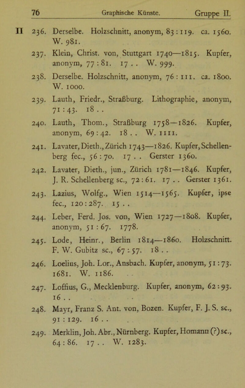 II 236. Derselbe. Holzschnitt, anonym, 83 :119. ca. 1560. W. 981. 237. Klein, Christ, von, Stuttgart 1740—1815. Kupfer, anonym, 77 : 81. 17 . . W. 999. 238. Derselbe. Holzschnitt, anonym, 76:111. ca. 1800. W. 1000. 239. Lauth, Friedr., Straßburg. Lithographie, anonym, 71:43. 18.. 240. Lauth, Thom., Straßburg 1758 — 1826. Kupfer, anonym, 69 : 42. 18.. W. im. 241. Lavater, Dietb.,Zürich 1743—1826. Kupfer,Schellen- berg fec., 56:70. 17 . . Gerster 1360. 242. Lavater, Dieth., jun., Zürich 1781—1846. Kupfer, J. R. Schellenberg sc., 72:61. 17 . . Gerster 1361. 243. Lazius, Wolfg., Wien 1514—1565. Kupfer, ipse fec., 120 : 287. 15 . . 244. Leber, Ferd. Jos. von, Wien 1727 —1808. Kupfer, anonym, 51 : 67. 1778. 245. Lode, Heinr., Berlin 1814—1860. Holzschnitt. F. W. Gubitz sc., 67 :. 57. 18 . . 246. Loelius, Joh. Lor., Ansbach. Kupfer, anonym, 51:73. 1681. W. 1186. 247. Loffius, G., Mecklenburg. Kupfer, anonym, 62:93. 16 . . 248. Mayr, Franz S. Ant. von, Bozen. Kupfer, F. J. S. sc., 91 : 129. 16 . . 249. Merklin, Joh. Abr., Nürnberg. Kupfer, Homann (?) sc., 64 : 86. 17 . . W. 1283.