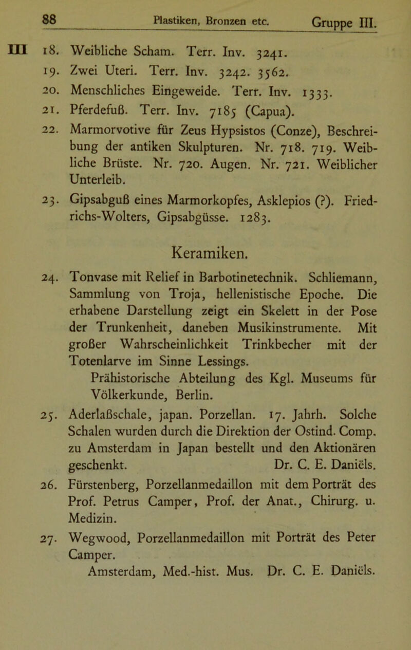 18. Weibliche Scham. Terr. Inv. 3241. 19. Zwei Uteri. Terr. Inv. 3242. 3562. 20. Menschliches Eingeweide. Terr. Inv. 1333. 21. Pferdefuß. Terr. Inv. 7185 (Capua). 22. Marmorvotive für Zeus Hypsistos (Conze), Beschrei- bung der antiken Skulpturen. Nr. 718. 719. Weib- liche Brüste. Nr. 720. Augen. Nr. 721. Weiblicher Unterleib. 23. Gipsabguß eines Marmorkopfes, Asklepios (?). Fried- richs-Wolters, Gipsabgüsse. 1283. Keramiken. 24. Tonvase mit Relief in Barbotinetechnik. Schliemann, Sammlung von Troja, hellenistische Epoche. Die erhabene Darstellung zeigt ein Skelett in der Pose der Trunkenheit, daneben Musikinstrumente. Mit großer Wahrscheinlichkeit Trinkbecher mit der Totenlarve im Sinne Lessings. Prähistorische Abteilung des Kgl. Museums für Völkerkunde, Berlin. 25. Aderlaßschale, japan. Porzellan. 17. Jahrh. Solche Schalen wurden durch die Direktion der Ostind. Comp, zu Amsterdam in Japan bestellt und den Aktionären geschenkt. Dr. C. E. Daniels. 26. Fürstenberg, Porzellanmedaillon mit dem Porträt des Prof. Petrus Camper, Prof, der Anat., Chirurg, u. Medizin. 27. Wegwood, Porzellanmedaillon mit Porträt des Peter Camper. Amsterdam, Med.-hist. Mus. Dr. C. E. Daniels.