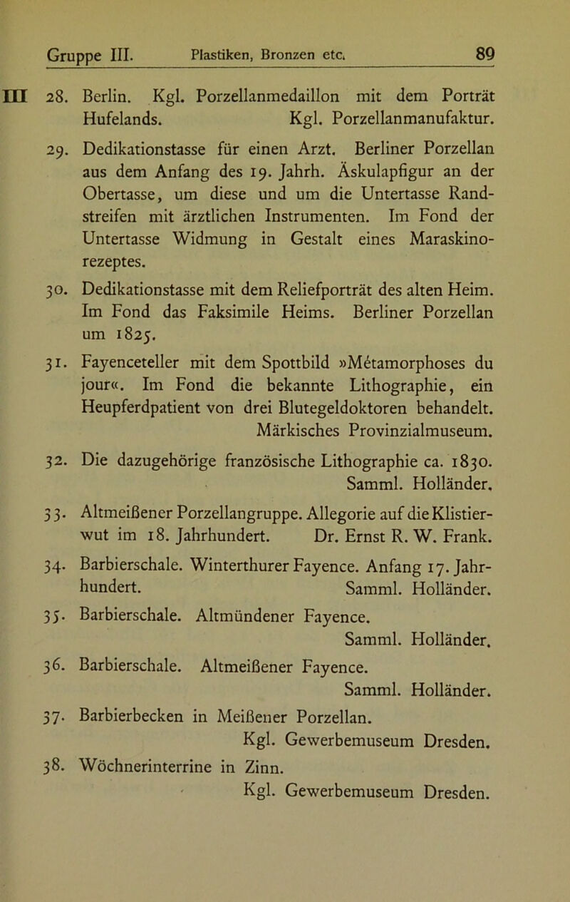 28. Berlin. Kgl. Porzellanmedaillon mit dem Porträt Hufelands. Kgl. Porzellanmanufaktur. 29. Dedikationstasse für einen Arzt. Berliner Porzellan aus dem Anfang des 19. Jahrh. Äskulapfigur an der Obertasse, um diese und um die Untertasse Rand- streifen mit ärztlichen Instrumenten. Im Fond der Untertasse Widmung in Gestalt eines Maraskino- rezeptes. 30. Dedikationstasse mit dem Reliefporträt des alten Heim. Im Fond das Faksimile Heims. Berliner Porzellan um 1825. 31. Fayenceteller mit dem Spottbild »M6tamorphoses du jour«. Im Fond die bekannte Lithographie, ein Heupferdpatient von drei Blutegeldoktoren behandelt. Märkisches Provinzialmuseum. 32. Die dazugehörige französische Lithographie ca. 1830. Samml. Holländer. 3 3. Altmeißener Porzellangruppe. Allegorie auf die Klistier- wut im 18. Jahrhundert. Dr. Ernst R. W. Frank. 34. Barbierschale. Winterthurer Fayence. Anfang 17. Jahr- hundert. Samml. Holländer. 35. Barbierschale. Altmündener Fayence. Samml. Holländer. 36. Barbierschale. Altmeißener Fayence. Samml. Holländer. 37. Barbierbecken in Meißener Porzellan. Kgl. Gewerbemuseum Dresden. 38. Wöchnerinterrine in Zinn. Kgl. Gewerbemuseum Dresden.