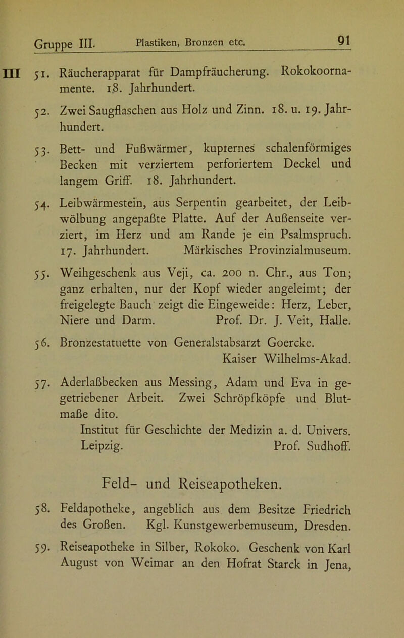 51. Räucherapparat für Dampfräucherung. Rokokoorna- mente. 1.8. Jahrhundert. 52. Zwei Saugflaschen aus Holz und Zinn. 18. u. 19. Jahr- hundert. 53. Bett- und Fußwärmer, kupiernes schalenförmiges Becken mit verziertem perforiertem Deckel und langem Griff. 18. Jahrhundert. 54. Leibwärmestein, aus Serpentin gearbeitet, der Leib- wölbung angepaßte Platte. Auf der Außenseite ver- ziert, im Herz und am Rande je ein Psalmspruch. 17. Jahrhundert. Märkisches Provinzialmuseum. 55. Weihgeschenk aus Veji, ca. 200 n. Chr., aus Ton; ganz erhalten, nur der Kopf wieder angeleimt; der freigelegte Bauch zeigt die Eingeweide: Herz, Leber, Niere und Darm. Prof. Dr. J. Veit, Halle. 56. Bronzestatuette von Generalstabsarzt Goercke. Kaiser Wilhelms-Akad. 57. Aderlaßbecken aus Messing, Adam und Eva in ge- getriebener Arbeit. Zwei Schröpfköpfe und Blut- maße dito. Institut für Geschichte der Medizin a. d. Univers. Leipzig. Prof. Sudhoff. Feld- und Reiseapotheken. 58. Feldapotheke, angeblich aus dem Besitze Friedrich des Großen. Kgl. Kunstgewerbemuseum, Dresden. 59. Reiseapotheke in Silber, Rokoko. Geschenk von Karl August von Weimar an den Hofrat Starck in Jena,