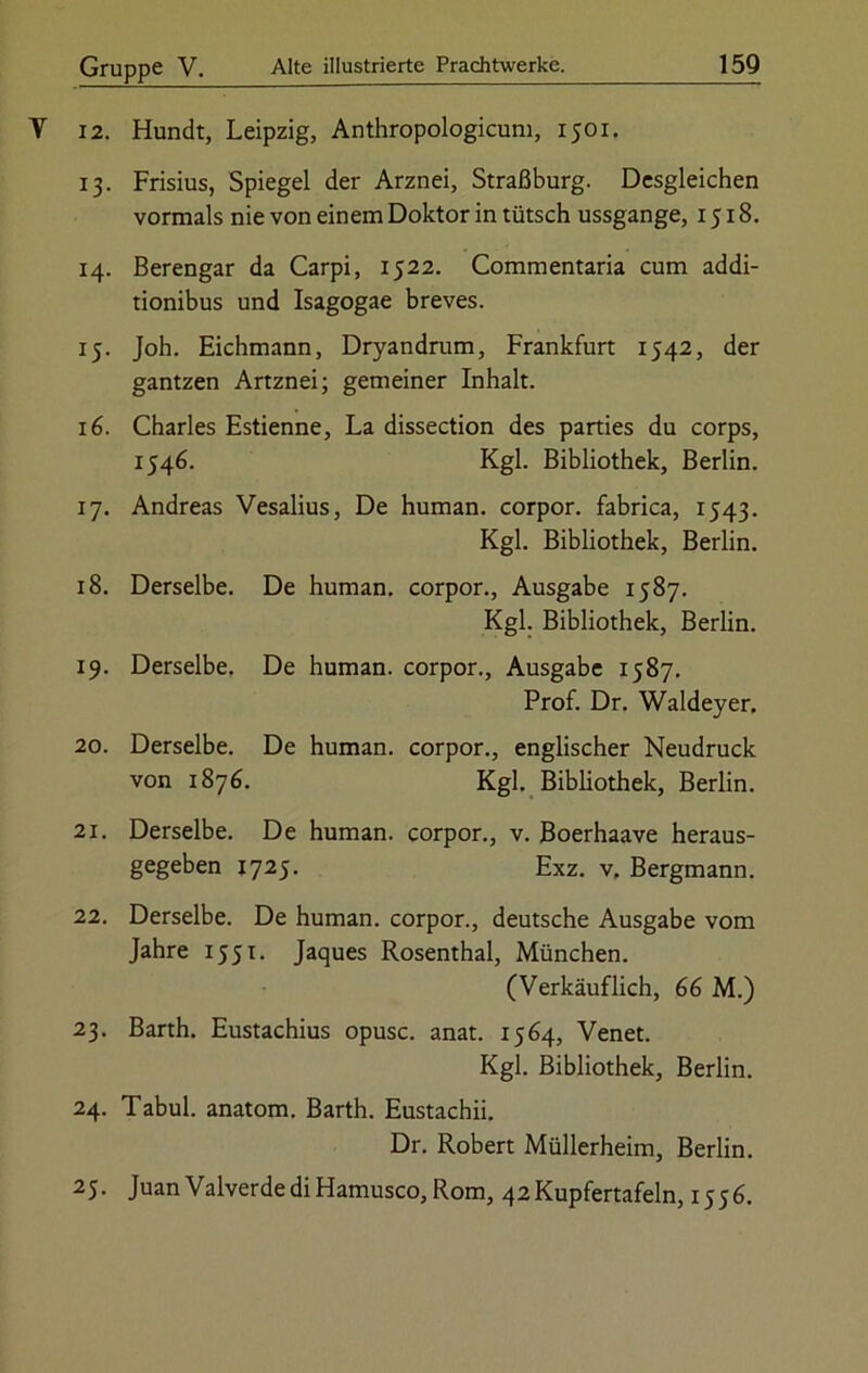 V 12. Hundt, Leipzig, Anthropologicum, 1501. 13. Frisius, Spiegel der Arznei, Straßburg. Desgleichen vormals nie von einem Doktor in tütsch ussgange, 1518. 14. Berengar da Carpi, 1522. Commentaria cum addi- tionibus und Isagogae breves. 15. Joh. Eichmann, Dryandrum, Frankfurt 1542, der gantzen Artznei; gemeiner Inhalt. 16. Charles Estienne, La dissection des parties du corps, 1546. Kgl. Bibliothek, Berlin. 17. Andreas Vesalius, De human, corpor. fabrica, 1543. Kgl. Bibliothek, Berlin. 18. Derselbe. De human, corpor., Ausgabe 1587. Kgl. Bibliothek, Berlin. 19. Derselbe. De human, corpor., Ausgabe 1587. Prof. Dr. Waldeyer. 20. Derselbe. De human, corpor., englischer Neudruck von 1876. Kgl. Bibliothek, Berlin. 21. Derselbe. De human, corpor., v. Boerhaave heraus- gegeben 1725. Exz. v. Bergmann. 22. Derselbe. De human, corpor., deutsche Ausgabe vom Jahre 1551. Jaques Rosenthal, München. (Verkäuflich, 66 M.) 23. Barth. Eustachius opusc. anat. 1564, Venet. Kgl. Bibliothek, Berlin. 24. Tabul. anatom. Barth. Eustachii. Dr. Robert Müllerheim, Berlin. 25. Juan Valverde di Hamusco, Rom, 42 Kupfertafeln, 1556.