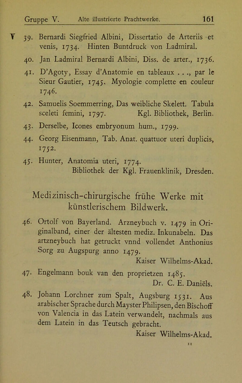 Y 39. Bernardi Siegfried Albini, Dissertatio de Arteriis et venis, 1734. Hinten Buntdruck von Ladmiral. 40. Jan Ladmiral Bernardi Albini, Diss. de arter., 1736. 41. D’Agoty, Essay d’Anatomie en tableaux . . par le Sieur Gautier, 1745. Myologie complette en couleur 1746. 42. Samuelis Soemmerring, Das weibliche Skelett. Tabula sceleti femini, 1797. Kgl. Bibliothek, Berlin. 43. Derselbe, Icones embryonum hum., 1799. 44. Georg Eisenmann, Tab. Anat. quattuor uteri duplicis, 1752. 45. Hunter, Anatomia uteri, 1774. Bibliothek der Kgl. Frauenklinik, Dresden. Medizinisch-chirurgische frühe Werke mit künstlerischem Bildwerk. 46- Ortolf von Bayerland. Arzneybuch v. 1479 in Ori- ginalband, einer der ältesten mediz. Inkunabeln. Das artzneybuch hat getruckt vnnd vollendet Anthonius Sorg zu Augspurg anno 1479. Kaiser Wilhelms-Akad. 47. Engelmann bouk van den proprietzen 1485. Dr. C. E. Daniels. 48. Johann Lorchner zum Spalt, Augsburg 1531. Aus arabischer Sprache durch Mayster Philipsen, den Bischoff von Valencia in das Latein verwandelt, nachmals aus dem Latein in das Teutsch gebracht. Kaiser Wilhelms-Akad.