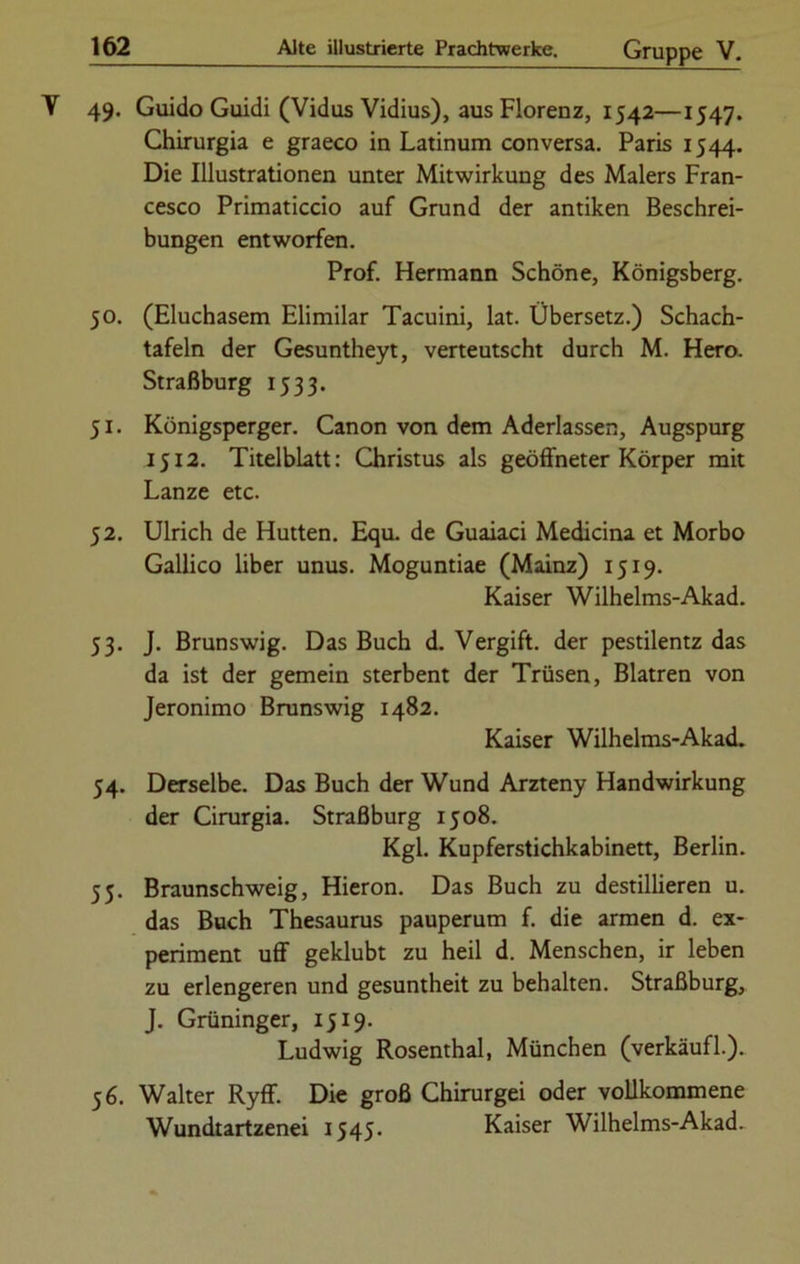 49. Guido Guidi (Vidus Vidius), aus Florenz, 1542—1547. Chirurgia e graeco in Latinum conversa. Paris 1544. Die Illustrationen unter Mitwirkung des Malers Fran- cesco Primaticcio auf Grund der antiken Beschrei- bungen entworfen. Prof. Hermann Schöne, Königsberg. 50. (Eluchasem Elimilar Tacuini, lat. Übersetz.) Schach- tafeln der Gesuntheyt, verteutscht durch M. Hero. Straßburg 1533. 51. Königsperger. Canon von dem Aderlässen, Augspurg 1512. Titelblatt: Christus als geöffneter Körper mit Lanze etc. 52. Ulrich de Hutten. Equ. de Guaiaci Medicina et Morbo Gallico über unus. Moguntiae (Mainz) 1519. Kaiser Wilhelms-Akad. 53. J. Brunswig. Das Buch d. Vergift, der pestilentz das da ist der gemein sterbent der Trüsen, Blatren von Jeronimo Brunswig 1482. Kaiser Wilhelms-Akad. 54. Derselbe. Das Buch der Wund Arzteny Handwirkung der Cirurgia. Straßburg 1508. Kgl. Kupferstichkabinett, Berlin. 55. Braunschweig, Hieron. Das Buch zu destillieren u. das Buch Thesaurus pauperum f. die armen d. ex- periment uff geklubt zu heil d. Menschen, ir leben zu erlengeren und gesuntheit zu behalten. Straßburg, J. Grüninger, 1519. Ludwig Rosenthal, München (verkäufl.). 56. Walter Ryff. Die groß Chirurgei oder vollkommene Wundtartzenei 1545. Kaiser Wilhelms-Akad.