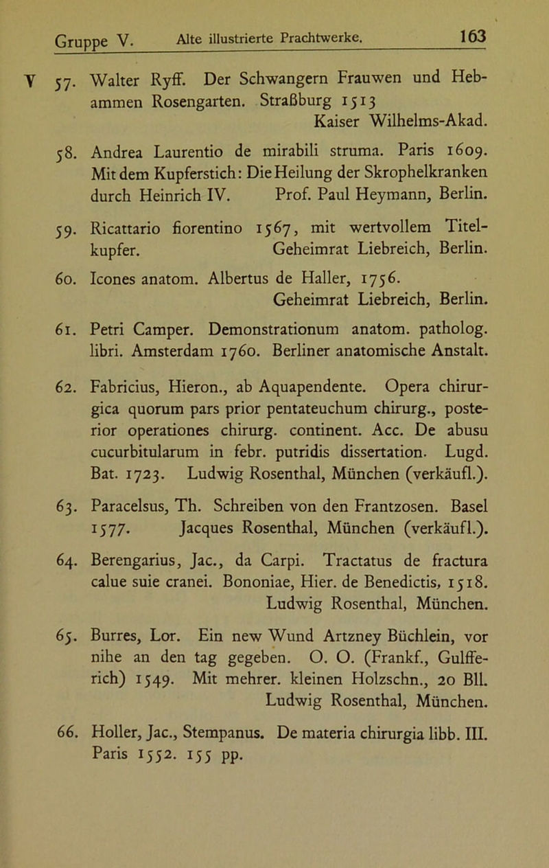 57. Walter Ryff. Der Schwängern Frauwen und Heb- ammen Rosengarten. Straßburg 1513 Kaiser Wilhelms-Akad. 58. Andrea Laurentio de mirabili Struma. Paris 1609. Mit dem Kupferstich: Die Heilung der Skrophelkranken durch Heinrich IV. Prof. Paul Heymann, Berlin. 59. Ricattario fiorentino 1567, mit wertvollem Titel- kupfer. Geheimrat Liebreich, Berlin. 60. Icones anatom. Albertus de Haller, 1756. Geheimrat Liebreich, Berlin. 61. Petri Camper. Demonstrationum anatom. patholog. libri. Amsterdam 1760. Berliner anatomische Anstalt. 62. Fabricius, Hieron., ab Aquapendente. Opera chirur- gica quorum pars prior pentateuchum Chirurg., poste- rior operationes chirurg. continent. Acc. De abusu cucurbitularum in febr. putridis dissertation. Lugd. Bat. 1723. Ludwig Rosenthal, München (verkäufl.). 63. Paracelsus, Th. Schreiben von den Frantzosen. Basel 1577- Jacques Rosenthal, München (verkäufl.). 64. Berengarius, Jac., da Carpi. Tractatus de fractura calue suie cranei. Bononiae, Hier, de Benedictis, 1518. Ludwig Rosenthal, München. 65. Burres, Lor. Ein new Wund Artzney Büchlein, vor nihe an den tag gegeben. O. O. (Frankf., Gulffe- rich) 1549. Mit mehrer. kleinen Holzschn., 20 Bll. Ludwig Rosenthal, München. 66. Holler, Jac., Stempanus. De materia chirurgia libb. III. Paris 1552. 155 pp.