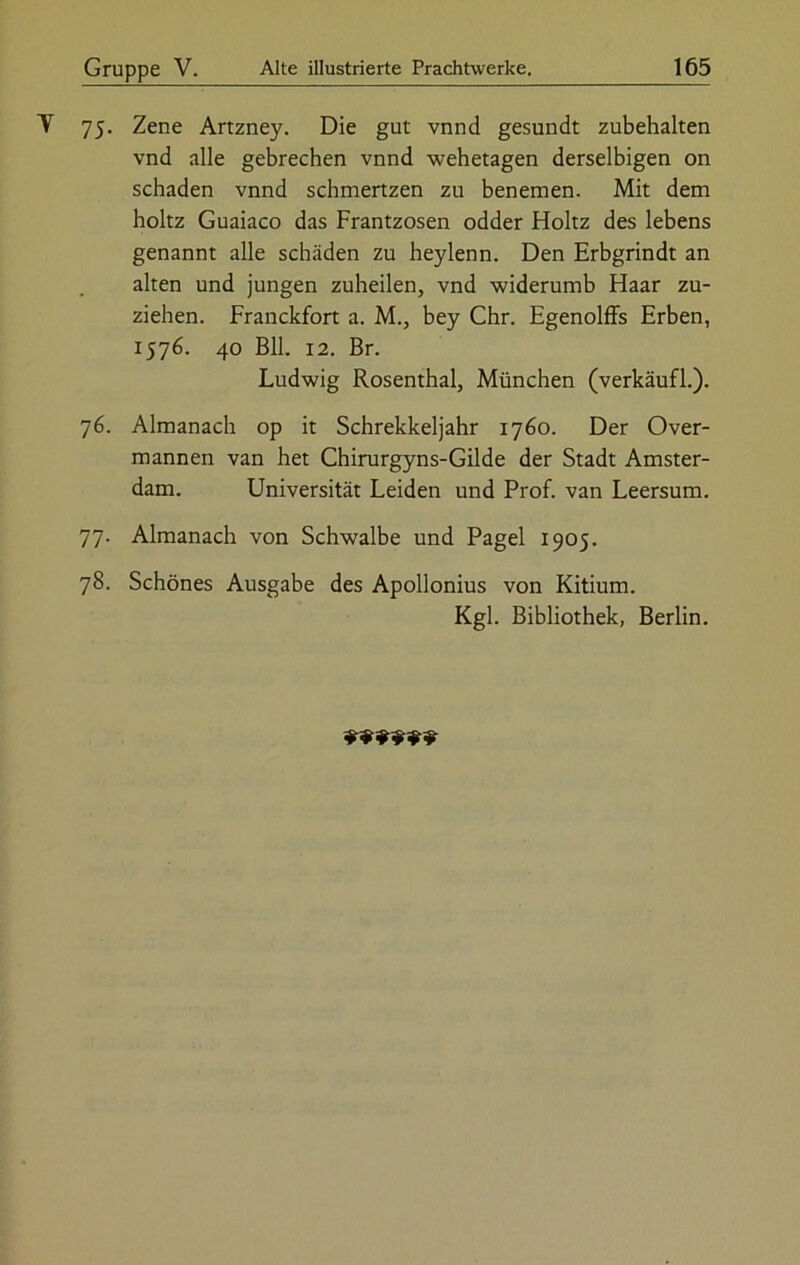 75. Zene Artzney. Die gut vnnd gesundt zubehalten vnd alle gebrechen vnnd wehetagen derselbigen on schaden vnnd schmertzen zu benemen. Mit dem holtz Guaiaco das Frantzosen odder Holtz des lebens genannt alle schaden zu heylenn. Den Erbgrindt an alten und jungen zuheilen, vnd widerumb Haar zu- ziehen. Franckfort a. M., bey Chr. Egenolffs Erben, 1576. 40 Bll. 12. Br. Ludwig Rosenthal, München (verkäufl.). 76. Almanach op it Schrekkeljahr 1760. Der Over- mannen van het Chirurgyns-Gilde der Stadt Amster- dam. Universität Leiden und Prof, van Leersum. 77. Almanach von Schwalbe und Pagel 1905. 78. Schönes Ausgabe des Apollonius von Kitium. Kgl. Bibliothek, Berlin.