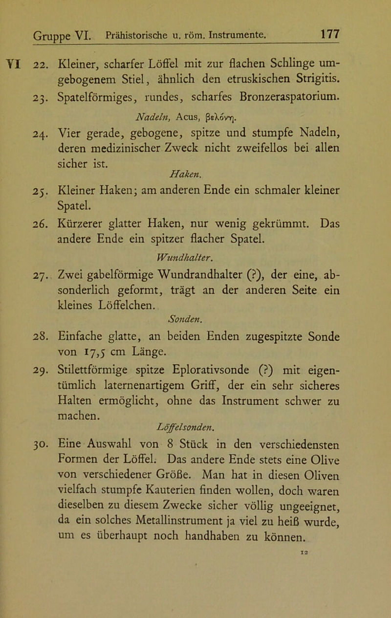 YI 22. Kleiner, scharfer Löffel mit zur flachen Schlinge um- gebogenem Stiel, ähnlich den etruskischen Strigitis. 23. Spatelförmiges, rundes, scharfes Bronzeraspatorium. Nadeln, Acus, ßeXovr). 24. Vier gerade, gebogene, spitze und stumpfe Nadeln, deren medizinischer Zweck nicht zweifellos bei allen sicher ist. Haken. 25. Kleiner Haken; am anderen Ende ein schmaler kleiner Spatel. 26. Kürzerer glatter Haken, nur wenig gekrümmt. Das andere Ende ein spitzer flacher Spatel. Wundhalter. 27. Zwei gabelförmige Wundrandhalter (?), der eine, ab- sonderlich geformt, trägt an der anderen Seite ein kleines Löffelchen. Sonden. 28. Einfache glatte, an beiden Enden zugespitzte Sonde von 17,5 cm Länge. 29. Stilettförmige spitze Eplorativsonde (?) mit eigen- tümlich laternenartigem Griff, der ein sehr sicheres Halten ermöglicht, ohne das Instrument schwer zu machen. Löffelsonden. 30. Eine Auswahl von 8 Stück in den verschiedensten Formen der Löffel. Das andere Ende stets eine Olive von verschiedener Größe. Man hat in diesen Oliven vielfach stumpfe Kauterien finden wollen, doch waren dieselben zu diesem Zwecke sicher völlig ungeeignet, da ein solches Metallinstrument ja viel zu heiß wurde, um es überhaupt noch handhaben zu können. 12