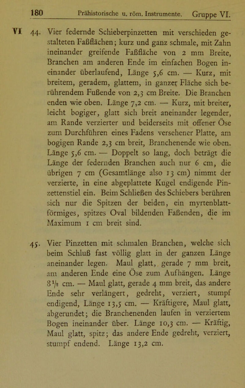 44. Vier federnde Schieberpinzetten mit verschieden ge- stalteten Faßflächen; kurz und ganz schmale, mit Zahn ineinander greifende Faßfläche von 2 mm Breite, Branchen am anderen Ende im einfachen Bogen in- einander überlaufend, Länge 5,6 cm. — Kurz, mit breitem, geradem, glattem, in ganzer Fläche sich be- rührendem Fußende von 2,3 cm Breite. Die Branchen enden wie oben. Länge 7,2 cm. — Kurz, mit breiter, leicht bogiger, glatt sich breit aneinander legender, am Rande verzierter und beiderseits mit offener Öse zum Durchführen eines Fadens versehener Platte, am bogigen Rande 2,3 cm breit, Branchenende wie oben. Länge 5,6 cm. — Doppelt so lang, doch beträgt die Länge der federnden Branchen auch nur 6 cm, die übrigen 7 cm (Gesamtlänge also 13 cm) nimmt der verzierte, in eine abgeplattete Kugel endigende Pin- zettenstiel ein. Beim Schließen des Schiebers berühren sich nur die Spitzen der beiden, ein myrtenblatt- förmiges, spitzes Oval bildenden Faßenden, die im Maximum 1 cm breit sind. 45. Vier Pinzetten mit schmalen Branchen, welche sich beim Schluß fast völlig glatt in der ganzen Länge aneinander legen. Maul glatt, gerade 7 mm breit, am anderen Ende eine Öse zum Aufhängen. Länge 8 x/ä cm. — Maul glatt, gerade 4 mm breit, das andere Ende sehr verlängert, gedreht, verziert, stumpf endigend, Länge 13,5 cm. — Kräftigere, Maul glatt, abgerundet; die Branchenenden laufen in verziertem Bogen ineinander über. Länge 10,3 cm. — Kräftig, Maul glatt, spitz; das andere Ende gedreht, verziert, stumpf endend. Länge 13,2 cm.