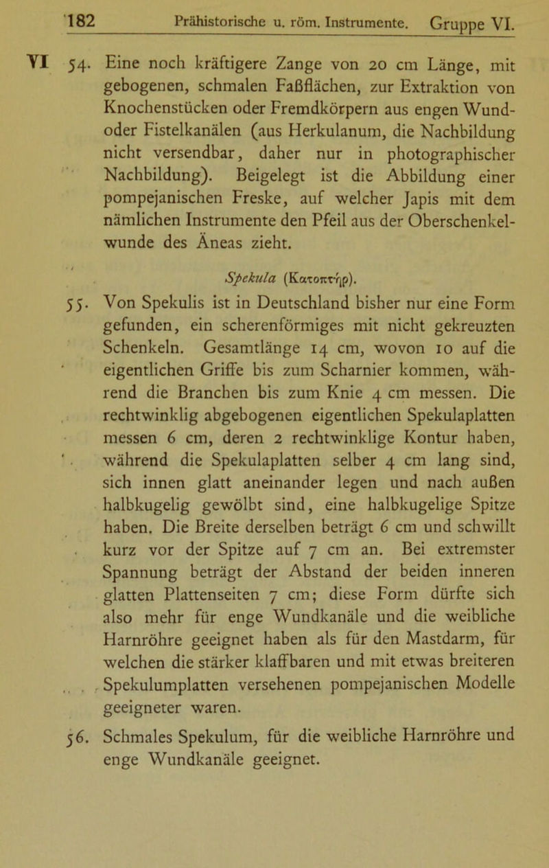 54. Eine noch kräftigere Zange von 20 cm Länge, mit gebogenen, schmalen Faßflächen, zur Extraktion von Knochenstücken oder Fremdkörpern aus engen Wund- oder Fistelkanälen (aus Herkulanum, die Nachbildung nicht versendbar, daher nur in photographischer Nachbildung). Beigelegt ist die Abbildung einer pompejanischen Freske, auf welcher Japis mit dem nämlichen Instrumente den Pfeil aus der Oberschenkel- wunde des Äneas zieht. Spekula (KaT07tTY|p). 55. Von Spekulis ist in Deutschland bisher nur eine Form gefunden, ein scherenförmiges mit nicht gekreuzten Schenkeln. Gesamtlänge 14 cm, wovon 10 auf die eigentlichen Griffe bis zum Scharnier kommen, wäh- rend die Branchen bis zum Knie 4 cm messen. Die rechtwinklig abgebogenen eigentlichen Spekulaplatten messen 6 cm, deren 2 rechtwinklige Kontur haben, während die Spekulaplatten selber 4 cm lang sind, sich innen glatt aneinander legen und nach außen halbkugelig gewölbt sind, eine halbkugelige Spitze haben. Die Breite derselben beträgt 6 cm und schwillt kurz vor der Spitze auf 7 cm an. Bei extremster Spannung beträgt der Abstand der beiden inneren glatten Plattenseiten 7 cm; diese Form dürfte sich also mehr für enge Wundkanäle und die weibliche Harnröhre geeignet haben als für den Mastdarm, für welchen die stärker klaffbaren und mit etwas breiteren Spekulumplatten versehenen pompejanischen Modelle geeigneter waren. 5 6. Schmales Spekulum, für die weibliche Harnröhre und enge Wundkanäle geeignet.