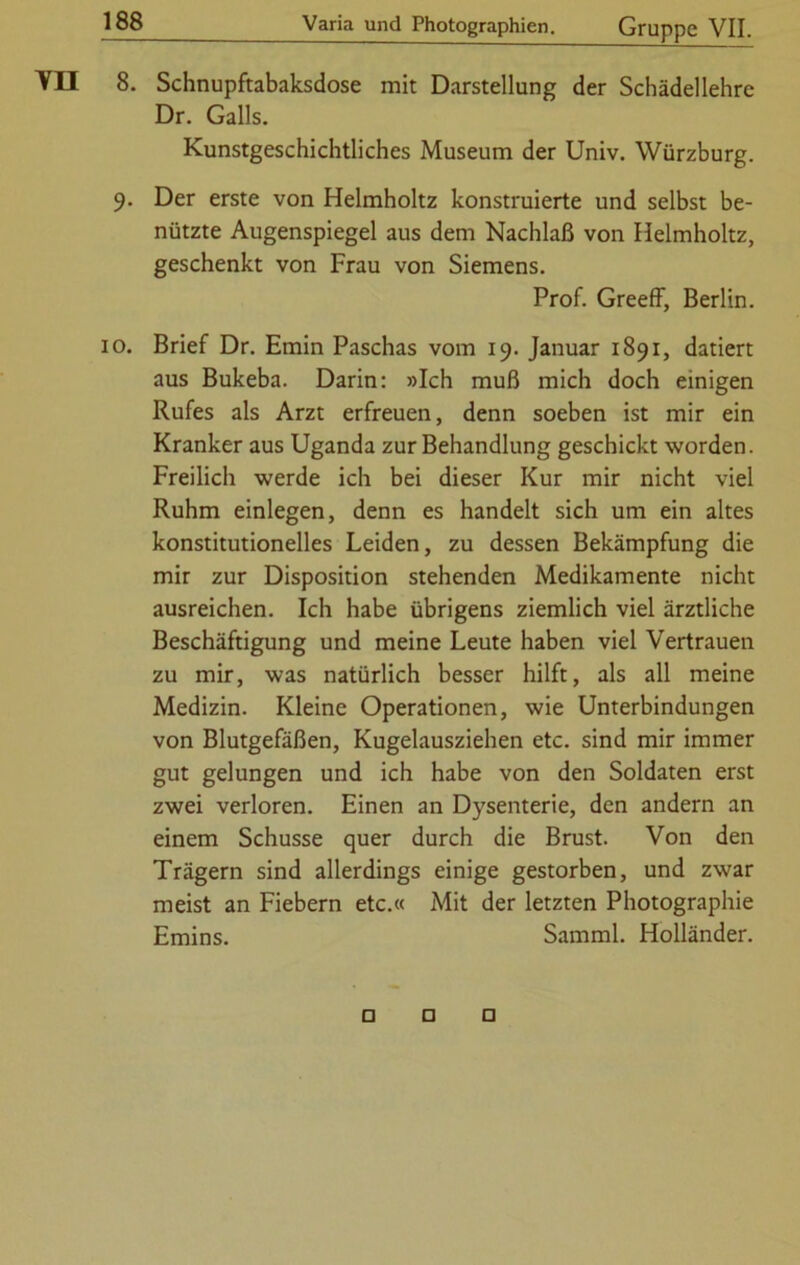 8. Schnupftabaksdose mit Darstellung der Schädellehre Dr. Galls. Kunstgeschichtliches Museum der Univ. Würzburg. 9. Der erste von Helmholtz konstruierte und selbst be- nützte Augenspiegel aus dem Nachlaß von Helmholtz, geschenkt von Frau von Siemens. Prof. Greeff, Berlin. 10. Brief Dr. Emin Paschas vom 19. Januar 1891, datiert aus Bukeba. Darin: »Ich muß mich doch einigen Rufes als Arzt erfreuen, denn soeben ist mir ein Kranker aus Uganda zur Behandlung geschickt worden. Freilich werde ich bei dieser Kur mir nicht viel Ruhm einlegen, denn es handelt sich um ein altes konstitutionelles Leiden, zu dessen Bekämpfung die mir zur Disposition stehenden Medikamente nicht ausreichen. Ich habe übrigens ziemlich viel ärztliche Beschäftigung und meine Leute haben viel Vertrauen zu mir, was natürlich besser hilft, als all meine Medizin. Kleine Operationen, wie Unterbindungen von Blutgefäßen, Kugelausziehen etc. sind mir immer gut gelungen und ich habe von den Soldaten erst zwei verloren. Einen an Dysenterie, den andern an einem Schüsse quer durch die Brust. Von den Trägern sind allerdings einige gestorben, und zwar meist an Fiebern etc.« Mit der letzten Photographie Emins. Samml. Holländer.