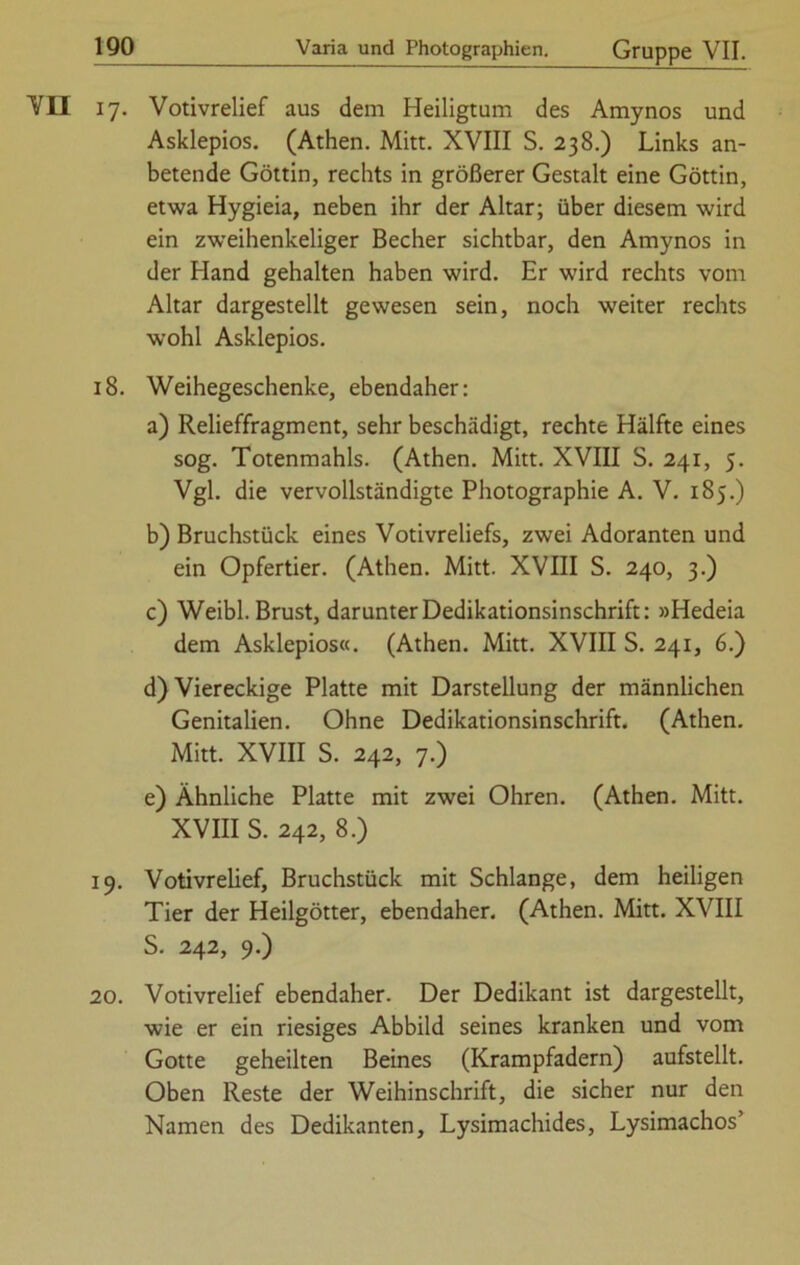 VII 17. Votivrelief aus dem Heiligtum des Amynos und Asklepios. (Athen. Mitt. XVIII S. 238.) Links an- betende Göttin, rechts in größerer Gestalt eine Göttin, etwa Hygieia, neben ihr der Altar; über diesem wird ein zweihenkeliger Becher sichtbar, den Amynos in der Hand gehalten haben wird. Er wird rechts vom Altar dargestellt gewesen sein, noch weiter rechts wohl Asklepios. 18. Weihegeschenke, ebendaher: a) Relieffragment, sehr beschädigt, rechte Hälfte eines sog. Totenmahls. (Athen. Mitt. XVIII S. 241, 5. Vgl. die vervollständigte Photographie A. V. 185.) b) Bruchstück eines Votivreliefs, zwei Adoranten und ein Opfertier. (Athen. Mitt. XVIII S. 240, 3.) c) Weibl. Brust, darunter Dedikationsinschrift: »Hedeia dem Asklepios«. (Athen. Mitt. XVIII S. 241, 6.) d) Viereckige Platte mit Darstellung der männlichen Genitalien. Ohne Dedikationsinschrift. (Athen. Mitt. XVIII S. 242, 7.) e) Ähnliche Platte mit zwei Ohren. (Athen. Mitt. XVIII S. 242, 8.) 19. Votivrelief, Bruchstück mit Schlange, dem heiligen Tier der Heilgötter, ebendaher. (Athen. Mitt. XVIII S. 242, 9.) 20. Votivrelief ebendaher. Der Dedikant ist dargestellt, wie er ein riesiges Abbild seines kranken und vom Gotte geheilten Beines (Krampfadern) aufstellt. Oben Reste der Weihinschrift, die sicher nur den Namen des Dedikanten, Lysimachides, Lysimachos’