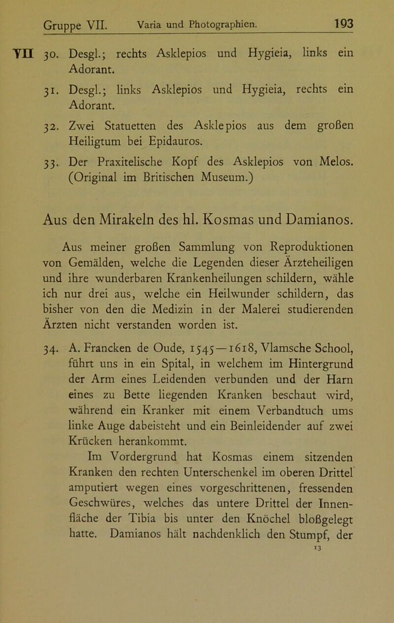 TH 30. Desgl.; rechts Asklepios und Hygieia, links ein Adorant. 31. Desgl.; links Asklepios und Hygieia, rechts ein Adorant. 32. Zwei Statuetten des Asklepios aus dem großen Heiligtum bei Epidauros. 33. Der Praxitelische Kopf des Asklepios von Melos. (Original im Britischen Museum.) Aus den Mirakeln des hl. Kosmas und Damianos. Aus meiner großen Sammlung von Reproduktionen von Gemälden, welche die Legenden dieser Ärzteheiligen und ihre wunderbaren Krankenheilungen schildern, wähle ich nur drei aus, welche ein Heilwunder schildern, das bisher von den die Medizin in der Malerei studierenden Ärzten nicht verstanden worden ist. 34. A. Francken de Oude, 1545 —1618, Vlamsche School, führt uns in ein Spital, in welchem im Hintergrund der Arm eines Leidenden verbunden und der Harn eines zu Bette liegenden Kranken beschaut wird, während ein Kranker mit einem Verbandtuch ums linke Auge dabeisteht und ein Beinleidender auf zwei Krücken herankommt. Im Vordergrund hat Kosmas einem sitzenden Kranken den rechten Unterschenkel im oberen Drittel amputiert wegen eines vorgeschrittenen, fressenden Geschwüres, welches das untere Drittel der Innen- fläche der Tibia bis unter den Knöchel bloßgelegt hatte. Damianos hält nachdenklich den Stumpf, der