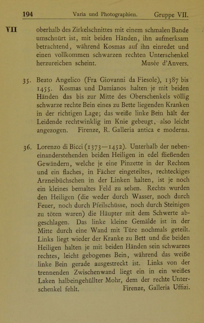 YII oberhalb des Zirkelschnittes mit einem schmalen Bande umschnürt ist, mit beiden Händen, ihn aufmerksam betrachtend, während Kosmas auf ihn einredet und einen vollkommen schwarzen rechten Unterschenkel herzureichen scheint. Mus£e d’Anvers. 35. Beato Angelico (Fra Giovanni da Fiesoie), 1387 bis 1455. Kosmas und Damianos halten je mit beiden Händen das bis zur Mitte des Oberschenkels völlig schwarze rechte Bein eines zu Bette liegenden Kranken in der richtigen Lage; das weiße linke Bein hält der Leidende rechtwinklig im Knie gebeugt, also leicht angezogen. Firenze, R. Galleria antica e moderna. 36. Lorenzo di Bicci (1373 —1452). Unterhalb der neben- einanderstehenden beiden Heiligen in edel fließenden Gewändern, welche je eine Pinzette in der Rechten und ein flaches, in Fächer eingeteiltes, rechteckiges Arzneibüchschen in der Linken halten, ist je noch ein kleines bemaltes Feld zu sehen. Rechts wurden den Heiligen (die weder durch Wasser, noch durch Feuer, noch durch Pfeilschüsse, noch durch Steinigen zu töten waren) die Häupter mit dem Schwerte ab- geschlagen. Das linke kleine Gemälde ist in der Mitte durch eine Wand mit Türe nochmals geteilt. Links liegt wieder der Kranke zu Bett und die beiden Heiligen halten je mit beiden Händen sein schwarzes rechtes, leicht gebogenes Bein, während das weiße linke Bein gerade ausgestreckt ist. Links von der trennenden Zwischenwand liegt ein in ein weißes Laken haibeingehüllter Mohr, dem der rechte Unter- schenkel fehlt. Firenze, Galleria Uffizi.