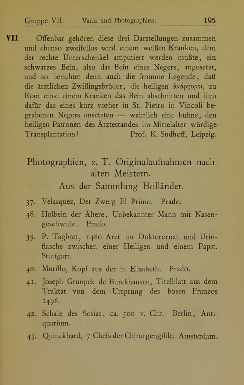 Vll Offenbar gehören diese drei Darstellungen zusammen und ebenso zweifellos wird einem weißen Kranken, dem der rechte Unterschenkel amputiert werden mußte, ein schwarzes Bein, also das Bein eines Negers, angesetzt, und so berichtet denn auch die fromme Legende, daß die ärztlichen Zwillingsbrüder, die heiligen avapfupoi, zu Rom einst einem Kranken das Bein abschnitten und ihm dafür das eines kurz vorher in St. Pietro in Vincoli be- grabenen Negers ansetzten — wahrlich eine kühne, den heiligen Patronen des Ärztestandes im Mittelalter würdige Transplantation ! Prof. K. Sudhoff, Leipzig. Photographien, z. T. Originalaufnahmen nach alten Meistern. Aus der Sammlung Holländer. 37. Velasquez, Der Zwerg El Primo. Prado. 38. Holbein der Ältere, Unbekannter Mann mit Nasen- geschwulst. Prado. 39. P. Tagbret, 1480 Arzt im Doktorornat und Urin- flasche zwischen einer Heiligen und einem Papst. Stuttgart. 40. Murillo, Kopf aus der h. Elisabeth. Prado. 41. Joseph Grunpek de Burckhausen, Titelblatt aus dem Traktat von dem Ursprung des bösen Franzos 1496. 42. Schale des Sosias, ca. 500 v. Chr. Berlin, Anti- quarium. 43. Quinckhard, 7 Chefs der Chirurgengilde. Amsterdam.