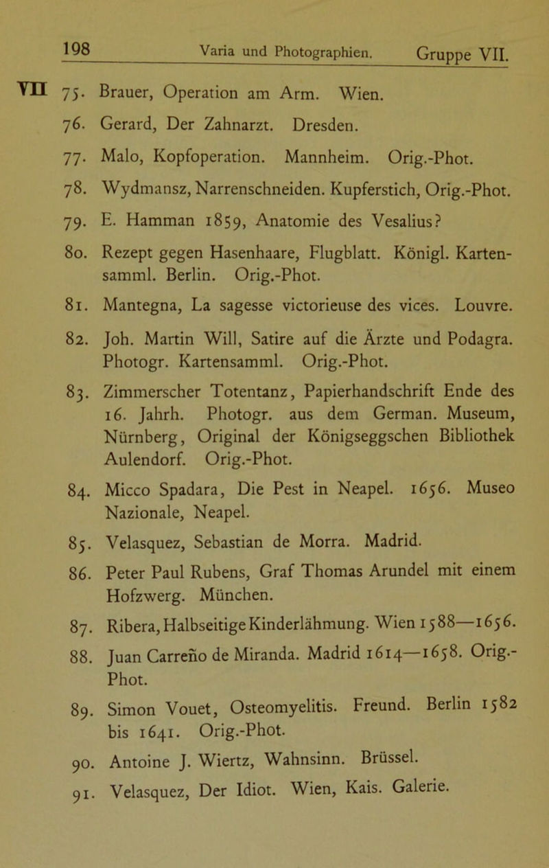 Vn 75 Brauer, Operation am Arm. Wien. 76. Gerard, Der Zahnarzt. Dresden. 77. Malo, Kopfoperation. Mannheim. Orig.-Phot. 78. Wydmansz, Narrenschneiden. Kupferstich, Orig.-Phot. 79. E. Hamman 1859, Anatomie des Vesalius? 80. Rezept gegen Hasenhaare, Flugblatt. Königl. Karten- samml. Berlin. Orig.-Phot. 81. Mantegna, La sagesse victorieuse des vices. Louvre. 82. Joh. Martin Will, Satire auf die Ärzte und Podagra. Photogr. Kartensamml. Orig.-Phot. 83. Zimmerscher Totentanz, Papierhandschrift Ende des 16. Jahrh. Photogr. aus dem German. Museum, Nürnberg, Original der Königseggschen Bibliothek Aulendorf. Orig.-Phot. 84. Micco Spadara, Die Pest in Neapel. 1656. Museo Nazionale, Neapel. 85. Velasquez, Sebastian de Morra. Madrid. 86. Peter Paul Rubens, Graf Thomas Arundel mit einem Hofzwerg. München. 87. Ribera, Halbseitige Kinderlähmung. Wien 1588—1656. 88. Juan Carreno de Miranda. Madrid 1614—1658. Orig.- Phot. 89. Simon Vouet, Osteomyelitis. Freund. Berlin 1582 bis 1641. Orig.-Phot. 90. Antoine J. Wiertz, Wahnsinn. Brüssel. 91. Velasquez, Der Idiot. Wien, Kais. Galerie.