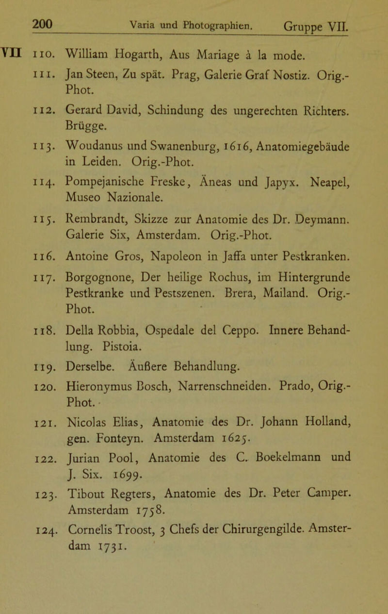 YI3 iio. William Hogarth, Aus Mariage ä la mode. 111. Jan Steen, Zu spät. Prag, Galerie Graf Nostiz. Orig.- Phot. 112. Gerard David, Schindung des ungerechten Richters. Brügge. 113. Woudanus und Swanenburg, 1616, Anatomiegebäude in Leiden. Orig.-Phot. 114. Pompejanische Freske, Äneas und Japyx. Neapel, Museo Nazionale. 115. Rembrandt, Skizze zur Anatomie des Dr. Deymann. Galerie Six, Amsterdam. Orig.-Phot. 116. Antoine Gros, Napoleon in Jaffa unter Pestkranken. 117. Borgognone, Der heilige Rochus, im Hintergründe Pestkranke und Pestszenen. Brera, Mailand. Orig.- Phot. 118. Deila Robbia, Ospedale del Ceppo. Innere Behand- lung. Pistoia. 119. Derselbe. Äußere Behandlung. 120. Hieronymus Bosch, Narrenschneiden. Prado, Orig.- Phot. 121. Nicolas Elias, Anatomie des Dr. Johann Holland, gen. Fonteyn. Amsterdam 1625. 122. Jurian Pool, Anatomie des C. Boekelmann und J. Six. 1699. 123. Tibout Regters, Anatomie des Dr. Peter Camper. Amsterdam 1758. 124. Cornelis Troost, 3 Chefs der Chirurgengilde. Amster- dam 1731.