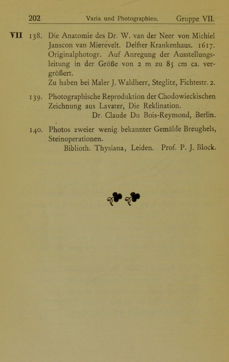 VH 138. Die Anatomie des Dr. W. van der Neer von Michiel Janscon van Miereveit. Delfter Krankenhaus. 1617. Originalphotogr. Auf Anregung der Ausstellungs- leitung in der Größe von 2 m zu 85 cm ca. ver- größert. Zu haben bei Maler J. Waldherr, Steglitz, Fichtestr. 2. 139. Photographische Reproduktion der Chodowieckischen Zeichnung aus Lavater, Die Reklination. Dr. Claude Du Bois-Reymond, Berlin. 140. Photos zweier wenig bekannter Gemälde Breughels, Steinoperationen. Biblioth. Thysiana, Leiden. Prof. P. J. Block.