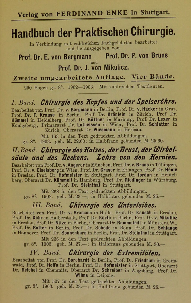 Handbuch der Praktischen Chirurgie. In Verbindung mit zahlreichen Fachgelehrten bearbeitet und herausgegeben von Prof. Dr. E. von Bergmann Prof. Dr. P. von Bruns und Prof. Dr. i. von Mikulicz. Zweite umgearbeitete Auflage. Vier Bände. 290 Bogen gr. 8°. 1902—1903. Mit zahlreichen Textfiguren. I. Band. Chirurgie des Kopfes und der Speiseröhre. Bearbeitet von Prof. Dr. v. Bergmann in Berlin, Prof. Dr. v. Hacker in Graz, Prof. Dr. F. Krause in Berlin, Prof. Dr. Krönlein in Zürich, Prof. Dr. Kümmel in Heidelberg, Prof. Dr. Küttner in Marburg, Prof. Dr. Lexer in Königsberg, Primararzt Dr. Lotheissen in Wien, Prof. Dr. Schiatter in Zürich, Oberarzt Dr. Wiesmann in Herisau. Mb, 163 in den Text gedruckten Abbildungen, gr. 8°. 1903. geh. M. 22.60; in Halbfranz gebunden M. 25.60. II. Band. Chirurgie des Halses, der Brust, der Wirbel- säule und des Beckens. Zehre von den Hernien. Bearbeitet von Prof.Dr. v. Angerer inMüncben, Prof. Dr. v. Bruns in Tübingen, Prof. Dr. v. Eiseisberg in Wien, Prof. Dr. Graser in Erlangen, Prof. Dr. Henle in Breslau, Prof. Dr. Hofmeister in Stuttgart, Prof. Dr. Jordan in Heidel- berg, Oberarzt Dr. Kümmell in Hamburg, Prof. Dr. Riedinger in Würzburg, Prof. Dr. Steinthal in Stuttgart. Mit 268 in den Text gedruckten Abbildungen, gr. 8°. 1902. geh. M. 23.—; in Halbfranz gebunden M. 26.— III. Band. Chirurgie des Unterleibes. Bearbeitet von Prof. Dr. v. Bramann in Halle, Prof. Dr. Kausch in Breslau, Prof. Dr. Kehr in Halberstadt, Prof. Dr. Körte in Berlin, Prof. Dr. v. Mikulicz in Breslau, Prof. Dr. Nitze in Berlin, Oberarzt Dr. Rammstedt in Münster i.W., Prof. Dr. Rotter in Berlin, Prof. Dr. Schede in Bonn, Prof. Dr. Schlange in Hannover, Prof. Dr. Sonnenburg in Berlin, Prof. Dr. Steinthal in Stuttgart. Mit 236 in den Text gedruckten Abbildungen, gr. 8°. 1903. geh. M. 27.—; in Halbfranz gebunden M. 30.— IV. Band. Chirurgie der Extremitäten. Bearbeitet von Prof. Dr. Borchardt in Berlin, Prof. Dr. Friedrich in Greifs- wald, Prof. Dr. Hoffa in Berlin, Prof. Dr. Hofmeister in Stuttgart, Oberarzt Dr. Reichel in Chemnitz, Oberarzt Dr. Schreiber in Augsburg, Prof. Dr. Wilms in Leipzig. Mit 507 in den Text gedruckten Abbildungen, gr. 8°. 1903. geh. M. 23.—; in Halbfranz gebunden M. 26.—