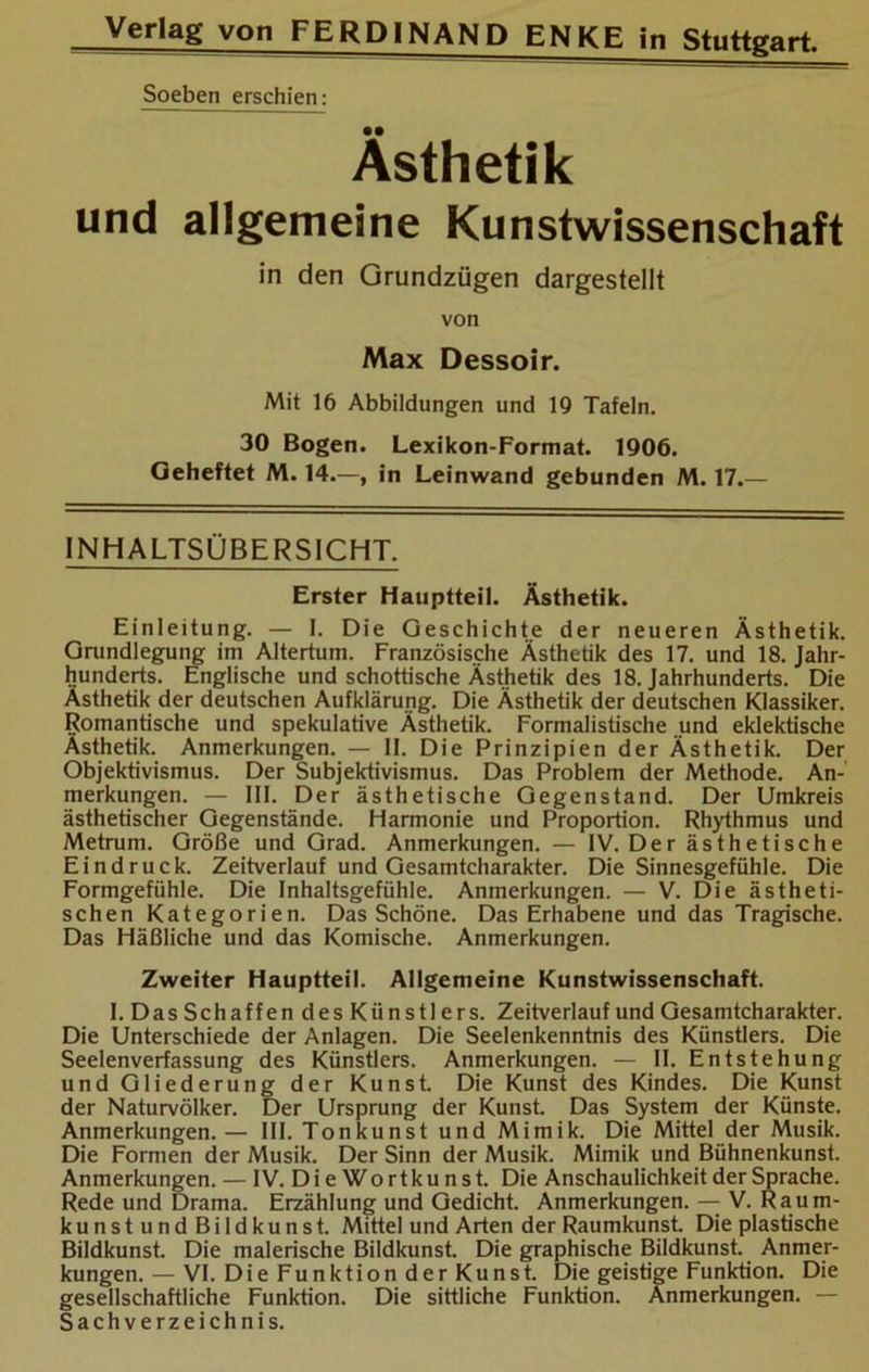 Soeben erschien: Ästhetik und allgemeine Kunstwissenschaft in den Grundzügen dargestellt von Max Dessoir. Mit 16 Abbildungen und IQ Tafeln. 30 Bogen. Lexikon-Format. 1906. Geheftet M. 14.—, in Leinwand gebunden M. 17.— INHALTSÜBERSICHT, Erster Hauptteil. Ästhetik. Einleitung. — I. Die Geschichte der neueren Ästhetik. Grundlegung im Altertum. Französische Ästhetik des 17. und 18. Jahr- hunderts. Englische und schottische Ästhetik des 18. Jahrhunderts. Die Ästhetik der deutschen Aufklärung. Die Ästhetik der deutschen Klassiker. Romantische und spekulative Ästhetik. Formalistische „und eklektische Ästhetik. Anmerkungen. — II. Die Prinzipien der Ästhetik. Der Objektivismus. Der Subjektivismus. Das Problem der Methode. An- merkungen. — III. Der ästhetische Gegenstand. Der Umkreis ästhetischer Gegenstände. Harmonie und Proportion. Rhythmus und Metrum. Größe und Grad. Anmerkungen. — IV. Der ästhetische Eindruck. Zeitverlauf und Gesamtcharakter. Die Sinnesgefühle. Die Formgefühle. Die Inhaltsgefühle. Anmerkungen. — V. Die ästheti- schen Kategorien. Das Schöne. Das Erhabene und das Tragische. Das Häßliche und das Komische. Anmerkungen. Zweiter Hauptteil. Allgemeine Kunstwissenschaft. I. Das Schaffen des Künstlers. Zeitverlauf und Gesamtcharakter. Die Unterschiede der Anlagen. Die Seelenkenntnis des Künstlers. Die Seelenverfassung des Künstlers. Anmerkungen. — II. Entstehung und Gliederung der Kunst. Die Kunst des Kindes. Die Kunst der Naturvölker. Der Ursprung der Kunst. Das System der Künste. Anmerkungen.— III. Tonkunst und Mimik. Die Mittel der Musik. Die Formen der Musik. Der Sinn der Musik. Mimik und Bühnenkunst. Anmerkungen. — IV. DieWortkunst. Die Anschaulichkeit der Sprache. Rede und Drama. Erzählung und Gedicht. Anmerkungen. — V. Raum- kunstundBildkunst. Mittel und Arten der Raumkunst. Die plastische Bildkunst. Die malerische Bildkunst. Die graphische Bildkunst. Anmer- kungen.— VI. Die Funktion der Kunst. Die geistige Funktion. Die gesellschaftliche Funktion. Die sittliche Funktion. Anmerkungen. — Sachverzeichnis.