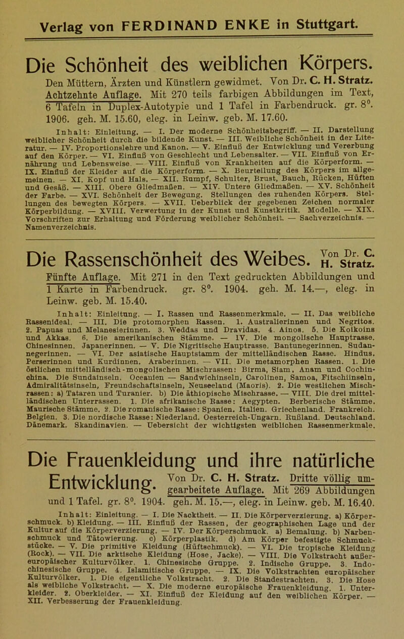 Die Schönheit des weiblichen Körpers. Den Müttern, Ärzten und Künstlern gewidmet. Von Dr. C. H. Stratz. Achtzehnte Anflage. Mit 270 teils farbigen Abbildungen im Text, 6 Tafeln in Duplex-Autotypie und 1 Tafel in Farbendruck, gr. 8°. 1906. geh. M. 15.60, eleg. in Leinw. geb. M. 17.60. Inhalt: Einleitung. — I. Der moderne Schönheitsbegriff. — II. Darstellung weiblicher Schönheit durch die bildende Kunst. — III. Weibliche Schönheit in der Lite- ratur. — IV. Proportionslehre und Kanon. — V. Einfluß der Entwicklung und Vererbung auf den Körper. — VI. Einfluß von Geschlecht und Lebensalter. — VII. Einfluß von Er- nährung und Lebensweise. — VIII. Einfluß von Krankheiten auf die Körperform. IX. Einfluß der Kleider auf die Körperform. — X. Beurteilung des Körpers im allge- meinen. — XI. Kopf und Hals. — XII. Bumpf, Schulter, Brust, Bauch, Bücken, Hüften und Gesäß. — XIII. Obere Gliedmaßen. — XIV. Untere Gliedmaßen. — XV. Schönheit der Farbe. — XVI. Schönheit der Bewegung. Stellungen des ruhenden Körpers. Stel- lungen des bewegten Körpers. — XVII. Ueberblick der gegebenen Zeichen normaler Körperbildung. — XVIII. Verwertung in der Kunst und Kunstkritik. Modelle. — XIX. Vorschriften zur Erhaltung und Förderung weiblicher Schönheit. — Sachverzeichnis. — Namenverzeichnis. Die Rassenschönheit des Weibes. iTst^S: Fünfte Anflage. Mit 271 in den Text gedruckten Abbildungen und 1 Karte in Farbendruck. gr. 8°. 1904. geb. M. 14.—, eleg. in Leinw. geb. M. 15.40. Inhalt: Einleitung. — I. Bassen und Kassenmerkmale. — II. Das weibliche Bassenideal. — III. Die protomorphen Kassen. 1. Australierinnen und Negritos. 2. Papuas und Melanesierinnen. 3. Weddas und Dravidas. 4. Ainos. 5. Die Koikoins und Akkas. ß. Die amerikanischen Stämme. — IV. Die mongolische Hauptrasse. Chinesinnen. Japanerinnen. — V. Die Nigrltische Hauptrasse. Bantunegerinnen. Sudan- negerinnen. — VI. Der asiatische Hauptstamm der mittelländischen Kasse. Hindus. Perserinnen und Kurdinnen. Araberinnen. — VII. Die metamorphen Kassen. 1. Die östlichen mittelländisch-mongolischen Mischrassen: Birma, Siam, Anam und Cochin- ohina. Die Sundainseln. Oceauien — Sandwichinseln, Carolinen, Samoa, Fitschiinseln, Admiralitätsinseln, Freundschaftsinseln, Neuseeland (Maoris). 2. Die westlichen Misch- rassen: a) Tataren und Turanier. b) Die äthiopische Misohrasse. — VIII. Die drei mittel- ländischen Unterrassen. 1. Die afrikanische Basse: Aegypten. Berberische Stämme. Maurische Stämme. 2. Die romanische Basse: Spanien. Italien. Griechenland. Frankreich. Belgien. 3. Die nordische Basse: Niederland. Oesterreich-Ungarn. Eußland. Deutschland. Dänemark. Skandinavien. — Uebersicht der wichtigsten weiblichen Bassenmerkmale. Die Frauenkleidung und ihre natürliche Fnf\Y/lVHnnfT Von ^r- C* H. Stratz. Dritte völlig nm- 1—111WR,K.IUII^. gearbeitete Anflage. Mit 269 Abbildungen und 1 Tafel, gr. 8°. 1904. geh. M. 15.—, eleg. in Leinw. geb. M. 16.40. Inhalt: Einleitung. — I. Die Nacktheit. — II. Die Körperverzierung, a) Körper- sohmuck. b) Kleidung. — III. Einfluß der Kassen, der geographischen Lage und der Kultur auf die Körperverzierung. — IV. Der Körperschmuck, a) Bemalung, b) Narben- schmuck und Tätowierung. c) Körperplastik, d) Am Körper befestigte Schmuck- stücke. — V. Die primitive Kleidung (Hüftschmuck). — VI. Die tropische Kleidung (Kock). — VII. Die arktisohe Kleidung (Hose, Jacke). — VIII. Die Volkstracht außer- europäischer Kulturvölker. 1. Chinesische Gruppe. 2. Indische Gruppe. 3 Indo- chinesische Gruppe. 4. Islamitische Gruppe. — IX. Die Volkstrachten europäischer Kulturvölker. 1. Die eigentliche Volkstracht. 2. Die Standestrachten. 3. Die Hose als weibliche Volkstracht. — X. Die moderne europäische Frauenkleidung. 1. Unter- kleider. 2. Oberkleider. XI. Einfluß der Kleidung auf den weiblichen Körper. —