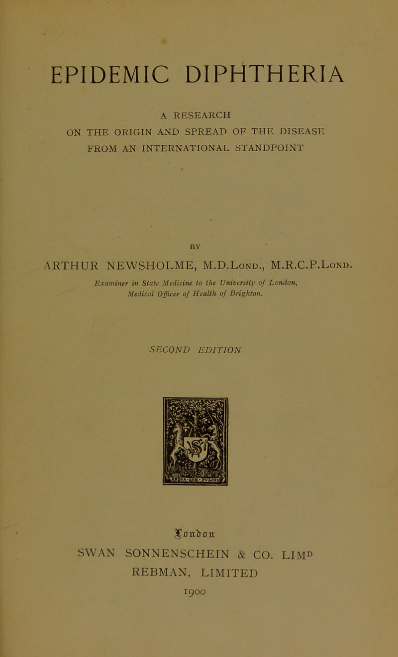 EPIDEMIC DIPHTHERIA A RESEARCH ON THE ORIGIN AND SPREAD OF THE DISEASE FROM AN INTERNATIONAL STANDPOINT BY ARTHUR NEWSHOLME, M.D.Lond., M.R.C.P.Lond. Examiner in State Medicine to the University of London, Medical Officer of Health of Brighton. SECOND EDITION IS’tfnirxnt SWAN SONNENSCHEIN & CO. LIMD REBMAN, LIMITED