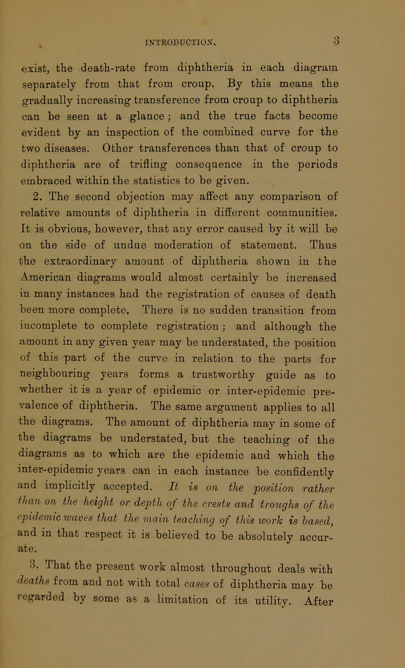 exist, ttie deatli-rate from diphtheria in each diagram separately from that from croup. By this means the gradually increasing transference from croup to diphtheria can he seen at a glance; and the true facts become evident by an inspection of the combined curve for the two diseases. Other transferences than that of croup to diphtheria are of trifling consequence in the periods embraced within the statistics to be given. 2. The second objection may affect any comparison of relative amounts of diphtheria in different communities. It is obvious, however, that any error caused by it will be on the side of undue moderation of statement. Thus the extraordinary amount of diphtheria shown in the American diagrams would almost certainly be increased in many instances had the registration of causes of death been more complete. There is no sudden transition from incomplete to complete registration; and although the amount in any given year may be understated, the position of this part of the curve in relation to the parts for neighbouring years forms a trustworthy guide as to whether it is a year of epidemic or inter-epidemic pre- valence of diphtheria. The same argument applies to all the diagrams. The amount of diphtheria may in some of the diagrams be understated, but the teaching of the diagrams as to which are the epidemic and which the inter-epidemic years can in each instance be confidently and implicitly accepted. It is on the position rather than on the height or depth of the crests and troughs of the epidemic leaves that the main teaching of this work is based, and in that respect it is believed to be absolutely accur- ate. 3. That the present work almost throughout deals with deaths from and not with total cases of diphtheria may be regarded by some as a limitation of its utility. After