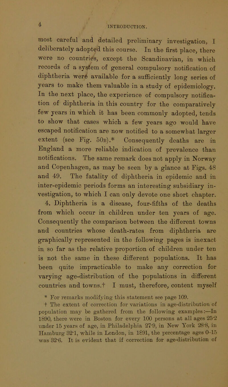 INTRODUCTION. most careful and detailed preliminary investigation, I deliberately adopted this course. In the first place, there were no countries, except the Scandinavian, in which records of a system of general compulsory notification of diphtheria wer6 available for a sufficiently long series of years to make them valuable in a study of epidemiology. In the next place, the experience of compulsory notifica- tion of diphtheria in this country for the comparatively few years in which it has been commonly adopted, tends to show that cases which a few years ago would have escaped notification are now notified to a somewhat larger extent (see Fig. 50b).* Consequently deaths are in England a more reliable indication of prevalence than notifications. The same remark does not apply in Norway and Copenhagen, as may be seen by a glance at Figs. 48 and 49. The fatality of diphtheria in epidemic and in inter-epidemic periods forms an interesting subsidiary in- vestigation, to which I can only devote one short chapter. 4. Diphtheria is a disease, four-fifths of the deaths from which occur in children under ten years of age. Consequently the comparison between the different towns and countries whose death-rates from diphtheria are graphically represented in the following pages is inexact in so far as the relative proportion of children under ten is not the same in these different populations. It has been quite impracticable to make any correction for varying age-distribution of the populations in different countries and towns.t I must, therefore, content myself * For remarks modifying this statement see page 109. t The extent of correction for variations in age-distribution of population may he gathered from the following examples:—In 1890, there were in Boston for every 100 persons at all ages 25’2 under 15 years of age, in Philadelphia 27‘9, in New York 28'8, in Hamburg 82T, while in London, in 1891, the percentage ages 0-15 was 82-6. It is evident that if correction for age-distribution of