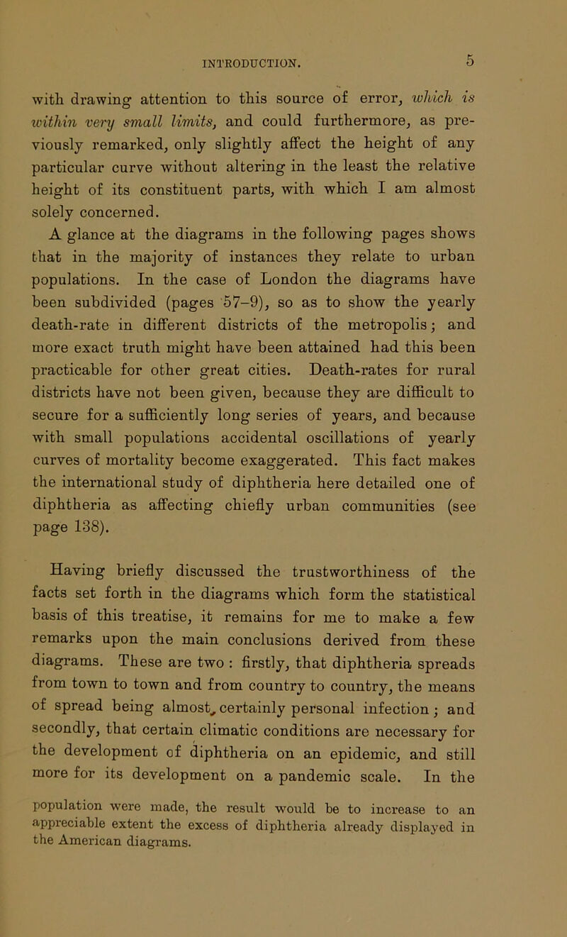 with drawing attention to this source of error, ivliich is within very small limits, and could furthermore, as pre- viously remarked, only slightly affect the height of any particular curve without altering in the least the relative height of its constituent parts, with which I am almost solely concerned. A glance at the diagrams in the following pages shows that in the majority of instances they relate to urban populations. In the case of London the diagrams have been subdivided (pages 57-9), so as to show the yearly death-rate in different districts of the metropolis; and more exact truth might have been attained had this been practicable for other great cities. Death-rates for rural districts have not been given, because they are difficult to secure for a sufficiently long series of years, and because with small populations accidental oscillations of yearly curves of mortality become exaggerated. This fact makes the international study of diphtheria here detailed one of diphtheria as affecting chiefly urban communities (see page 138). Having briefly discussed the trustworthiness of the facts set forth in the diagrams which form the statistical basis of this treatise, it remains for me to make a few remarks upon the main conclusions derived from these diagrams. These are two : firstly, that diphtheria spreads from town to town and from country to country, the means of spread being almost,,certainly personal infection; and secondly, that certain climatic conditions are necessary for the development of diphtheria on an epidemic, and still more for its development on a pandemic scale. In the population were made, the result would be to increase to an appreciable extent the excess of diphtheria already displayed in the American diagrams.