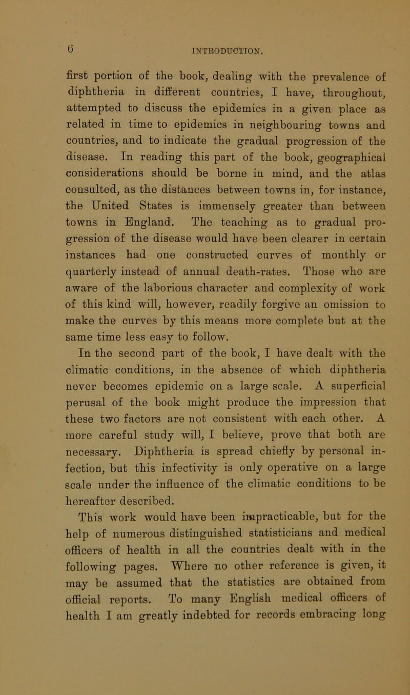 (j first portion of the book, dealing with the prevalence of diphtheria in different countries, I have, throughout, attempted to discuss the epidemics in a given place as related in time to epidemics in neighbouring towns and countries, and to indicate the gradual progression of the disease. In reading this part of the book, geographical considerations should be borne in mind, and the atlas consulted, as the distances between towns in, for instance, the United States is immensely greater than between towns in England. The teaching as to gradual pro- gression of the disease would have been clearer in certain instances had one constructed curves of monthly or quarterly instead of annual death-rates. Those who are aware of the laborious character and complexity of work of this kind will, however, readily forgive an omission to make the curves by this means more complete but at the same time less easy to follow. In the second part of the book, I have dealt with the climatic conditions, in the absence of which diphtheria never becomes epidemic on a large scale. A superficial perusal of the book might produce the impression that these two factors are not consistent with each other. A more careful study will, I believe, prove that both are necessary. Diphtheria is spread chiefly by personal in- fection, but this infectivity is only operative on a large scale under the influence of the climatic conditions to be hereafter described. This work would have been impracticable, but for the help of numerous distinguished statisticians and medical officers of health in all the countries dealt with in the following pages. Where no other reference is given, it may be assumed that the statistics are obtained from official reports. To many English medical officers of health I am greatly indebted for records embracing long