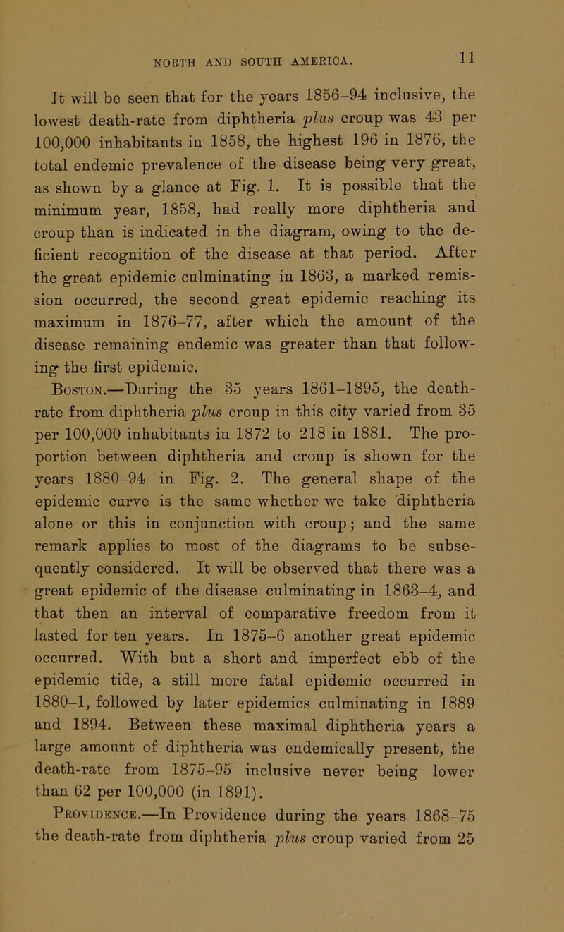 It will be seen that for the years 1856-94 inclusive, the lowest death-rate from diphtheria plus croup was 43 per 100,000 inhabitants in 1858, the highest 196 in 1876, the total endemic prevalence of the disease being very great, as shown by a glance at Fig. 1. It is possible that the minimum year, 1858, had really more diphtheria and croup than is indicated in the diagram, owing to the de- ficient recognition of the disease at that period. After the great epidemic culminating in 1863, a marked remis- sion occurred, the second great epidemic reaching its maximum in 1876-77, after which the amount of the disease remaining endemic was greater than that follow- ing the first epidemic. Boston.—During the 35 years 1861-1895, the death- rate from diphtheria plus croup in this city varied from 35 per 100,000 inhabitants in 1872 to 218 in 1881. The pro- portion between diphtheria and croup is shown for the years 1880-94 in Fig. 2. The general shape of the epidemic curve is the same whether we take diphtheria alone or this in conjunction with croup; and the same remark applies to most of the diagrams to be subse- quently considered. It will be observed that there was a great epidemic of the disease culminating in 1863-4, and that then an interval of comparative freedom from it lasted for ten years. In 1875-6 another great epidemic occurred. With but a short and imperfect ebb of the epidemic tide, a still more fatal epidemic occurred in 1880-1, followed by later epidemics culminating in 1889 and 1894. Between these maximal diphtheria years a large amount of diphtheria was endemically present, the death-rate from 1875-95 inclusive never being lower than 62 per 100,000 (in 1891). Providence.—In Providence during the years 1868-75 the death-rate from diphtheria plus croup varied from 25