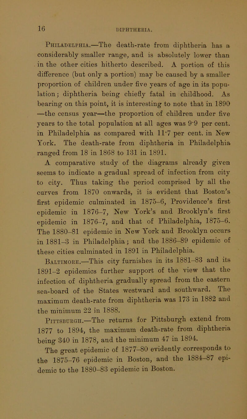 Philadelphia.—The death-rate from diphtheria has a considerably smaller range, and is absolutely lower than in the other cities hitherto described. A portion of this difference (but only a portion) may be caused by a smaller proportion of children under five years of age in its popu- lation; diphtheria being chiefly fatal in childhood. As bearing on this point, it is interesting to note that in 1890 —the census year—the proportion of children under five years to the total population at all ages was 9‘9 per cent, in Philadelphia as compared with 11’7 per cent, in New York. The death-rate from diphtheria in Philadelphia ranged from 18 in 1868 to 131 in 1891. A comparative study of the diagrams already given seems to indicate a gradual spread of infection from city to city. Thus taking the period comprised by all the curves from 1870 onwards, it is evident that Boston’s first epidemic culminated in 1875-6, Providence’s first epidemic in 1876-7, New York’s and Brooklyn’s first epidemic in 1876—7, and that of Philadelphia, 1875—6. The 1880-81 epidemic in New York and Brooklyn occurs in 1881-3 in Philadelphia; and the 1886-89 epidemic of these cities culminated in 1891 in Philadelphia. Baltimore.—This city furnishes in its 1881-83 and its 1891-2 epidemics further support of the view that the infection of diphtheria gradually spread from the eastern sea-board of the States westward and southward. The maximum death-rate from diphtheria was l/o in 1882 and the minimum 22 in 1888. Pittsburgh.—The returns for Pittsburgh extend from 1877 to 1894, the maximum death-rate from diphtheria being 340 in 1878, and the minimum 47 in 1894. The great epidemic of 1877-80 evidently corresponds to the 1875-76 epidemic in Boston, and the 1884-87 epi- demic to the 1880-83 epidemic in Boston.