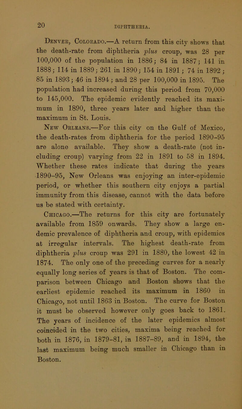 Denver, Colorado.—A return from this city shows that the death-rate from diphtheria plus croup, was 28 per 100,000 of the population in 1886; 84 in 1887; 141 in 1888; 114 in 1889; 261 in 1890; 154 in 1891; 74 in 1892 ; 85 in 1893; 46 in 1894; and 28 per 100,000 in 1895. The population had increased during this period from 70,000 to 145,000. The epidemic evidently reached its maxi- mum in 1890, three years later and higher than the maximum in St. Louis. New Orleans.—For this city on the Gulf of Mexico, the death-rates from diphtheria for the period 1890-95 are alone available. They show a death-rate (not in- cluding croup) varying from 22 in 1891 to 58 in 1894. Whether these rates indicate that during the years 1890-95, New Orleans was enjoying an inter-epidemic period, or whether this southern city enjoys a partial immunity from this disease, cannot with the data before us be stated with certainty. Chicago.—The returns for this city are fortunately available from 1859 onwards. They show a large en- demic prevalence of diphtheria and croup, with epidemics at irregular intervals. The highest death-rate from diphtheria plus croup was 291 in 1880, the lowest 42 in 1874. The only one of the preceding curves for a nearly equally long series of years is that of Boston. The com- parison between Chicago and Boston shows that the earliest epidemic reached its maximum in 1860 in Chicago, not until 1863 in Boston. The curve for Boston it must be observed however only goes back to 1861. The years of incidence of the later epidemics almost coincided in the two cities, maxima being reached for both in 1876,in 1879-81,in 1887-89, and in 1894, the last maximum being much smaller in Chicago than in Boston.