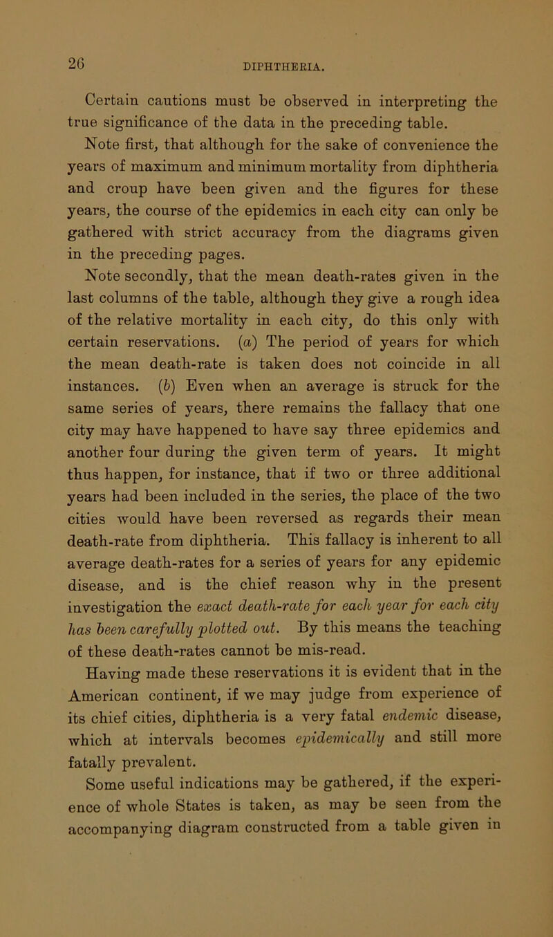 2G Certain cautions must be observed in interpreting the true significance of the data in the preceding table. Note first, that although for the sake of convenience the years of maximum and minimum mortality from diphtheria and croup have been given and the figures for these years, the course of the epidemics in each city can only be gathered with strict accuracy from the diagrams given in the preceding pages. Note secondly, that the mean death-rates given in the last columns of the table, although they give a rough idea of the relative mortality in each city, do this only with certain reservations, (a) The period of years for which the mean death-rate is taken does not coincide in all instances. (b) Even when an average is struck for the same series of years, there remains the fallacy that one city may have happened to have say three epidemics and another four during the given term of years. It might thus happen, for instance, that if two or three additional years had been included in the series, the place of the two cities would have been reversed as regards their mean death-rate from diphtheria. This fallacy is inherent to all average death-rates for a series of years for any epidemic disease, and is the chief reason why in the present investigation the exact death-rate for each year for each city has been carefully plotted out. By this means the teaching of these death-rates cannot be mis-read. Having made these reservations it is evident that in the American continent, if we may judge from experience of its chief cities, diphtheria is a very fatal endemic disease, which at intervals becomes epidemically and still more fatally prevalent. Some useful indications may be gathered, if the experi- ence of whole States is taken, as may be seen from the accompanying diagram constructed from a table given in